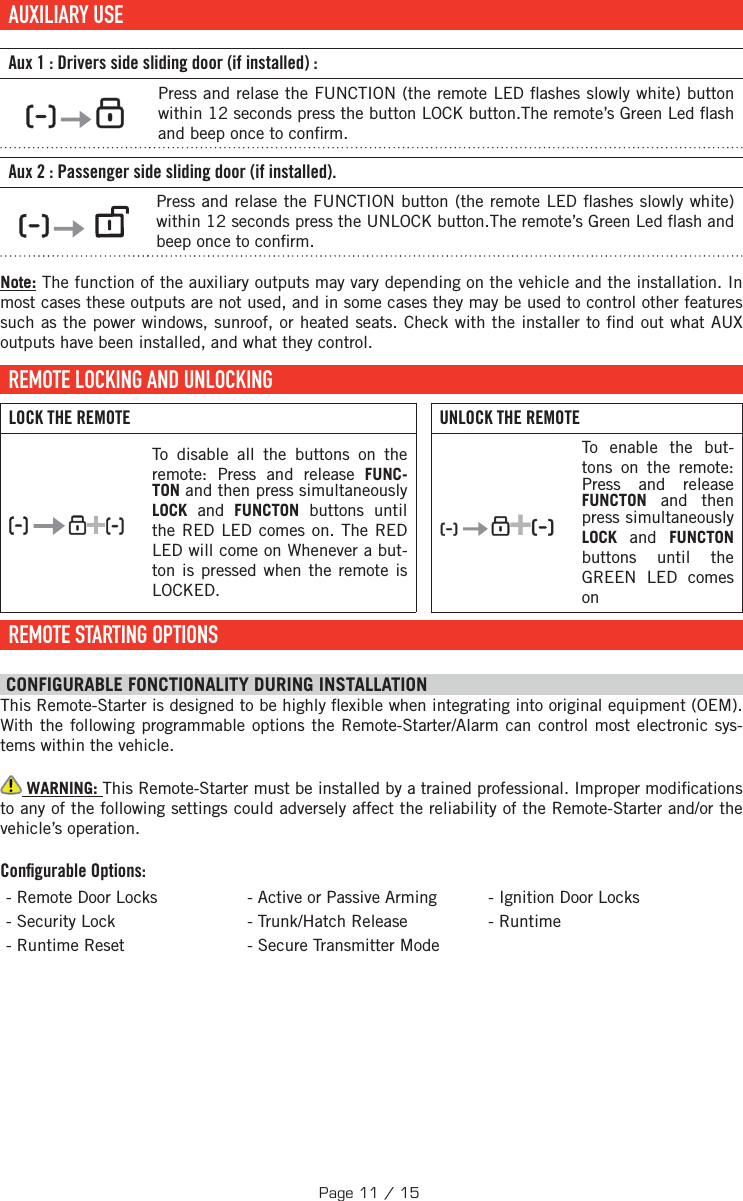     AUXILIARY  USE   Aux 1: Drivers side sliding door (if installed):          Press and relase the FUNCTION (the remote LED  ashes slowly white) button within 12 seconds press the button LOCK button.The remote’s Green Led  ash and beep once to con rm.Aux 2: Passenger side sliding door (if installed).             Press and relase the FUNCTION button (the remote LED  ashes slowly white) within 12 seconds press the UNLOCK button.The remote’s Green Led  ash and beep once to con rm.Note: The function of the auxiliary outputs may vary depending on the vehicle and the installation. In most cases these outputs are not used, and in some cases they may be used to control other features such as the power windows, sunroof, or heated seats. Check with the installer to  nd out what AUX outputs have been installed, and what they control. REMOTE LOCKING AND UNLOCKINGLOCK THE REMOTE UNLOCK THE REMOTE   + To disable all the buttons on the remote:  Press and release FUNC-TON and then press simultaneously LOCK and FUNCTON buttons until the RED LED comes on. The RED LED will come on Whenever a but-ton is pressed when the remote is LOCKED.    + To enable the but-tons on the remote:  Press and release FUNCTON and then press simultaneously LOCK and FUNCTON buttons until the GREEN LED comes on REMOTE STARTING OPTIONS CONFIGURABLE FONCTIONALITY DURING INSTALLATION This Remote-Starter is designed to be highly  exible when integrating into original equipment (OEM). With the following programmable options the Remote-Starter/Alarm can control most electronic sys-tems within the vehicle.  WARNING: This Remote-Starter must be installed by a trained professional. Improper modi cations to any of the following settings could adversely affect the reliability of the Remote-Starter and/or the vehicle’s operation. Conﬁ gurable Options:- Remote Door Locks - Active or Passive Arming - Ignition Door Locks - Security Lock  - Trunk/Hatch Release - Runtime - Runtime Reset  - Secure Transmitter ModePage 11 / 15