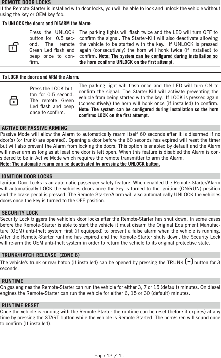   REMOTE DOOR LOCKS  If the Remote-Starter is installed with door locks, you will be able to lock and unlock the vehicle without using the key or OEM key fob. To UNLOCK the doors and DISARM the Alarm:    Press the UNLOCK button for   0.5 sec-ond. The remote Green Led  ash  and beep once to con- rm.The parking lights will  ash twice and the LED will turn OFF to con rm the signal. The Starter-Kill will also deactivate allowing the vehicle to be started with the key.  If UNLOCK is pressed again (consecutively) the horn will honk twice (if installed) to con rm. Note: The system can be con gured during installation so the horn con rms UNLOCK on the  rst attempt.  To LOCK the doors and ARM the Alarm:    Press the LOCK but-ton for  0.5 second. The remote Green Led  ash and beep once to con rm.The parking light will  ash once and the LED will turn ON to con rm the signal.  The Starter-Kill will activate preventing the vehicle from being started with the key.  If LOCK is pressed again (consecutively) the horn will honk once (if installed) to con rm. Note: The system can be con gured during installation so the horn con rms LOCK on the  rst attempt.  ACTIVE OR PASSIVE ARMING Passive Mode will allow the Alarm to automatically rearm itself 60 seconds after it is disarmed if no door(s) (or trunk) are open(ed). Opening a door before the 60 seconds has expired will reset the timer but will also prevent the Alarm from locking the doors. This option is enabled by default and the Alarm will never arm as long as at least one door is left open. When this feature is disabled the Alarm is con-sidered to be in Active Mode which requires the remote transmitter to arm the Alarm. Note: The automatic rearm can be deactivated by pressing the UNLOCK button. IGNITION DOOR LOCKS Ignition Door Locks is an automatic passenger safety feature. When enabled the Remote-Starter/Alarm will automatically LOCK the vehicles doors once the key is turned to the ignition (ON/RUN) position and the brake pedal is pressed. The Remote-Starter/Alarm will also automatically UNLOCK the vehicles doors once the key is turned to the OFF position. SECURITY LOCK Security Lock triggers the vehicle’s door locks after the Remote-Starter has shut down. In some cases before the Remote-Starter is able to start the vehicle it must disarm the Original Equipment Manufac-ture (OEM) anti-theft system  rst (if equipped) to prevent a false alarm when the vehicle is running. After the Remote-Starter runtime has expired and the Remote-Starter shuts down, the Security Lock will re-arm the OEM anti-theft system in order to return the vehicle to its original protective state.  TRUNK/HATCH RELEASE  (ZONE 6) The vehicle’s trunk or rear hatch (if installed) can be opened by pressing the TRUNK   button for 3 seconds.     RUNTIME On gas engines the Remote-Starter can run the vehicle for either 3, 7 or 15 (default) minutes. On diesel engines the Remote-Starter can run the vehicle for either 6, 15 or 30 (default) minutes.     RUNTIME RESET   Once the vehicle is running with the Remote-Starter the runtime can be reset (before it expires) at any time by pressing the START button while the vehicle is Remote-Started. The horn/siren will sound once to con rm (If installed).Page 12 / 15