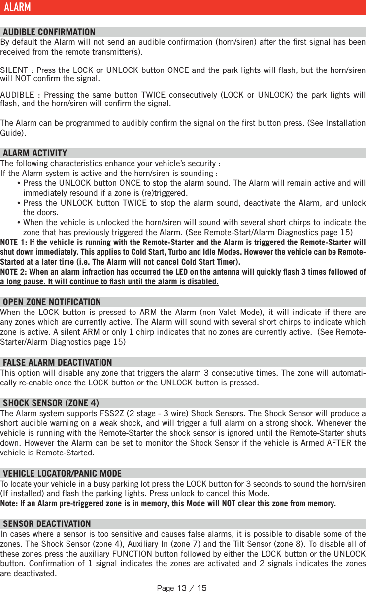  ALARM  AUDIBLE CONFIRMATION By default the Alarm will not send an audible con rmation (horn/siren) after the  rst signal has been received from the remote transmitter(s).SILENT : Press the  LOCK or UNLOCK button ONCE and the park lights will  ash, but the horn/siren will NOT con rm the signal.AUDIBLE : Pressing the same button TWICE consecutively (LOCK or UNLOCK) the park lights will  ash, and the horn/siren will con rm the signal. The Alarm can be programmed to audibly con rm the signal on the  rst button press. (See Installation Guide).   ALARM ACTIVITY The following characteristics enhance your vehicle’s security : If the Alarm system is active and the horn/siren is sounding : •Press the UNLOCK button ONCE to stop the alarm sound. The Alarm will remain active and will immediately resound if a zone is (re)triggered.  •Press the UNLOCK button TWICE to stop the alarm sound, deactivate the Alarm, and unlock the doors. •When the vehicle is unlocked the horn/siren will sound with several short chirps to indicate the zone that has previously triggered the Alarm. (See Remote-Start/Alarm Diagnostics page 15) NOTE 1: If the vehicle is running with the Remote-Starter and the Alarm is triggered the Remote-Starter will shut down immediately. This applies to Cold Start, Turbo and Idle Modes. However the vehicle can be Remote-Started at a later time (i.e. The Alarm will not cancel Cold Start Timer). NOTE 2: When an alarm infraction has occurred the LED on the antenna will quickly  ash 3 times followed of a long pause. It will continue to  ash until the alarm is disabled. OPEN ZONE NOTIFICATION When the LOCK button is pressed to ARM the Alarm (non Valet Mode), it will indicate if there are any zones which are currently active. The Alarm will sound with several short chirps to indicate which zone is active. A silent ARM or only 1 chirp indicates that no zones are currently active.  (See Remote-Starter/Alarm Diagnostics page 15) FALSE ALARM DEACTIVATION  This option will disable any zone that triggers the alarm 3 consecutive times. The zone will automati-cally re-enable once the LOCK button or the UNLOCK button is pressed. SHOCK SENSOR (ZONE 4) The Alarm system supports FSS2Z (2 stage - 3 wire) Shock Sensors. The Shock Sensor will produce a short audible warning on a weak shock, and will trigger a full alarm on a strong shock. Whenever the vehicle is running with the Remote-Starter the shock sensor is ignored until the Remote-Starter shuts down. However the Alarm can be set to monitor the Shock Sensor if the vehicle is Armed AFTER the vehicle is Remote-Started.   VEHICLE LOCATOR/PANIC MODE To locate your vehicle in a busy parking lot press the LOCK button for 3 seconds to sound the horn/siren (If installed) and  ash the parking lights. Press unlock to cancel this Mode. Note: If an Alarm pre-triggered zone is in memory, this Mode will NOT clear this zone from memory.  SENSOR DEACTIVATION  In cases where a sensor is too sensitive and causes false alarms, it is possible to disable some of the zones. The Shock Sensor (zone 4), Auxiliary In (zone 7) and the Tilt Sensor (zone 8). To disable all of these zones press the auxiliary  FUNCTION  button followed by either the LOCK button or the UNLOCK button . Con rmation of 1 signal indicates the zones are activated and 2 signals indicates the zones are deactivated.Page 13 / 15