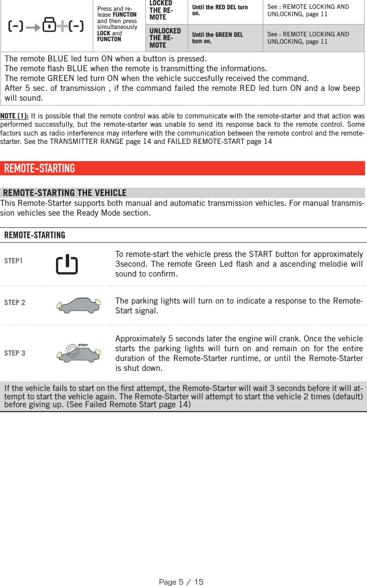    +  Press and re-lease FUNCTON and then press simultaneously LOCK and FUNCTONLOCKED THE RE-MOTEUntil the RED DEL turn on.See : REMOTE LOCKING AND UNLOCKING, page 11UNLOCKED THE RE-MOTEUntil the GREEN DEL turn on.See : REMOTE LOCKING AND UNLOCKING, page 11The remote BLUE led turn ON when a button is pressed.The remote  ash BLUE when the remote is transmitting the informations. The remote GREEN led turn ON when the vehicle succesfully received the command.After 5 sec. of transmission , if the command failed the remote RED led turn ON and a low beep will sound.NOTE [1]: It is possible that the remote control was able to communicate with the remote-starter and that action was performed successfully, but the remote-starter was unable to send its response back to the remote control. Some factors such as radio interference may interfere with the communication between the remote control and the remote-starter. See the TRANSMITTER RANGE page 14 and FAILED REMOTE-START page 14 REMOTE-STARTING  REMOTE-STARTING THE VEHICLE This Remote-Starter supports both manual and automatic transmission vehicles. For manual transmis-sion vehicles see the Ready Mode section. REMOTE-STARTINGSTEP1     To remote-start the vehicle press the START button for approximately 3  second. The remote Green Led  ash and a ascending melodie will sound to con rm. STEP 2  The parking lights will turn on to indicate a response to the Remote-Start signal.STEP 3 Approximately 5 seconds later the engine will crank. Once the vehicle starts the parking lights will turn on and remain on for the entire duration of the Remote-Starter runtime, or until the Remote-Starter is shut down.If the vehicle fails to start on the  rst attempt, the Remote-Starter will wait 3 seconds before it will at-tempt to start the vehicle again. The Remote-Starter will attempt to start the vehicle 2 times (default) before giving up. (See Failed Remote Start page 14)Page 5 / 15
