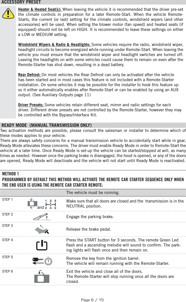  ACCESSORY PRESETHeater &amp; Heated Seat(s): When leaving the vehicle it is recommended that the driver pre-set the climate controls in preparation for a later Remote-Start. When the vehicle Remote-Starts, the current (or last) setting for the climate controls, windshield wipers (and other accessories) will be used. When setting the blower motor (fan speed) and heated seats (if equipped) should not be left on HIGH. It is recommended to leave these settings on either a LOW or MEDIUM setting. Windshield Wipers &amp; Radio &amp; Headlights: Some vehicles require the radio, windshield wiper, headlight circuits to become energized while running under Remote-Start. When leaving the vehicle you must ensure that the windshield wiper and headlight switches are turned off. Leaving the headlights on with some vehicles could cause them to remain on even after the Remote-Starter has shut down, resulting in a dead battery. Rear Defrost: On most vehicles the Rear Defrost can only be activated after the vehicle has been started and in most cases this feature is not included with a Remote-Starter installation. On some vehicles it may be possible for the installer to hook this feature up so it either automatically enables after Remote-Start or can be enabled by using an AUX output. (See Auxiliary Outputs page 11) Driver Presets: Some vehicles retain different seat, mirror and radio settings for each driver. Different driver presets are not controlled by the Remote-Starter, however they may be controlled with the Bypass/Interface Kit. READY MODE  (MANUAL TRANSMISSION ONLY)  Two activation methods are possible, please consult the salesman or installer to determine which of these modes applies to your vehicle. There are always safety concerns for a manual transmission vehicle to accidentally start while in gear, Ready Mode alleviates these concerns. The driver must enable Ready Mode in order to Remote-Start the vehicle at a later time. Once Ready Mode is set-up the vehicle can be started/stopped at will, as many times as needed. However once the parking brake is disengaged, the hood is opened, or any of the doors are opened, Ready Mode will deactivate and the vehicle will not start until Ready Mode is reactivated. METHOD 1PROGRAMMED BY DEFAULT THIS METHOD WILL ACTIVATE THE REMOTE CAR STARTER SEQUENCE ONLY WHEN THE END USER IS USING THE REMOTE CAR STARTER REMOTE:The vehicle must be running. STEP 1  and  Make sure that all doors are closed and the  transmission is in the NEUTRAL position. STEP 2  Engage the parking brake. STEP 3  Release the brake pedal. STEP 4   Press the START button for 3 seconds.  The remote Green Led  ash and a ascending melodie will sound to con rm. The park-ing lights will  ash once and then remain on.  STEP 5 OFF  Remove the key from the ignition barrel. The vehicle will remain running with the Remote-Starter. STEP 6  Exit the vehicle and close all of the doors. The Remote-Starter will stop running once all the doors are closed.Page 6 / 15