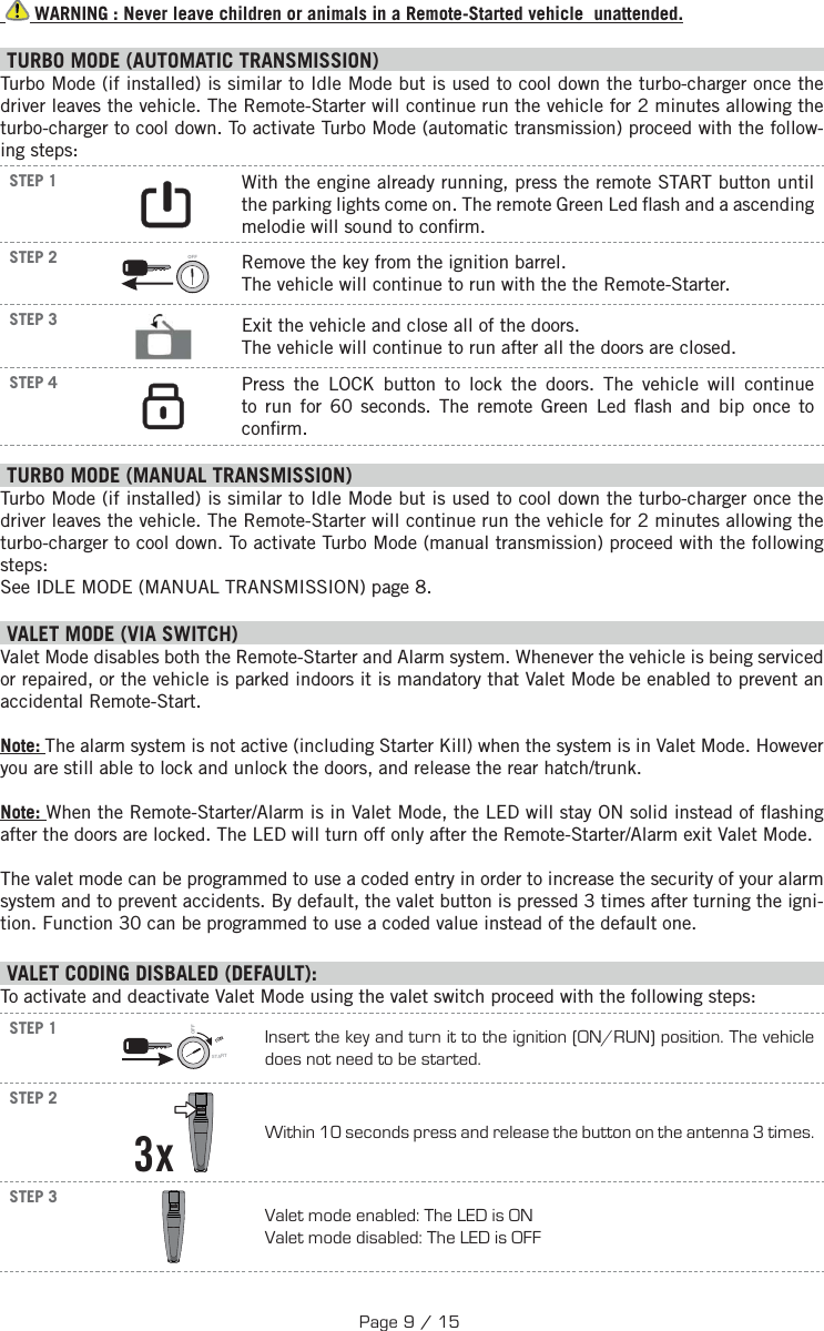    WARNING : Never leave children or animals in a Remote-Started vehicle  unattended. TURBO MODE (AUTOMATIC TRANSMISSION) Turbo Mode (if installed) is similar to Idle Mode but is used to cool down the turbo-charger once the driver leaves the vehicle. The Remote-Starter will continue run the vehicle for 2 minutes allowing the turbo-charger to cool down. To activate Turbo Mode (automatic transmission) proceed with the follow-ing steps:STEP 1      With the engine already running, press the remote START button until the parking lights come on. The remote Green Led  ash and a ascending melodie will sound to con rm.STEP 2 OFF  Remove the key from the ignition barrel. The vehicle will continue to run with the the Remote-Starter.STEP 3  Exit the vehicle and close all of the doors. The vehicle will continue to run after all the doors are closed.STEP 4     Press the LOCK button to lock the doors.  The vehicle will continue to run for 60 seconds. The remote Green Led  ash and bip once to con rm. TURBO MODE (MANUAL TRANSMISSION) Turbo Mode (if installed) is similar to Idle Mode but is used to cool down the turbo-charger once the driver leaves the vehicle. The Remote-Starter will continue run the vehicle for 2 minutes allowing the turbo-charger to cool down. To activate Turbo Mode (manual transmission) proceed with the following steps: See IDLE MODE (MANUAL TRANSMISSION) page 8.   V ALET MODE (VIA SWITCH) Valet Mode disables both the Remote-Starter and Alarm system. Whenever the vehicle is being serviced or repaired, or the vehicle is parked indoors it is mandatory that Valet Mode be enabled to prevent an accidental Remote-Start. Note: The alarm system is not active (including Starter Kill) when the system is in Valet Mode. However you are still able to lock and unlock the doors, and release the rear hatch/trunk.Note: When the Remote-Starter/Alarm is in Valet Mode, the LED will stay ON solid instead of  ashing after the doors are locked. The LED will turn off only after the Remote-Starter/Alarm exit Valet Mode.The valet mode can be programmed to use a coded entry in order to increase the security of your alarm system and to prevent accidents. By default, the valet button is pressed 3 times after turning the igni-tion. Function 30 can be programmed to use a coded value instead of the default one. VALET CODING DISBALED (DEFAULT):To activate and deactivate Valet Mode using the valet switch proceed with the following steps: STEP 1IGNSTARTOFFInsert the key and turn it to the ignition (ON/RUN) position. The vehicle does not need to be started.STEP 2  3x  Within 10 seconds press and release the button on the antenna 3 times.STEP 3  Valet mode enabled: The LED is ON Valet mode disabled: The LED is OFFPage 9 / 15