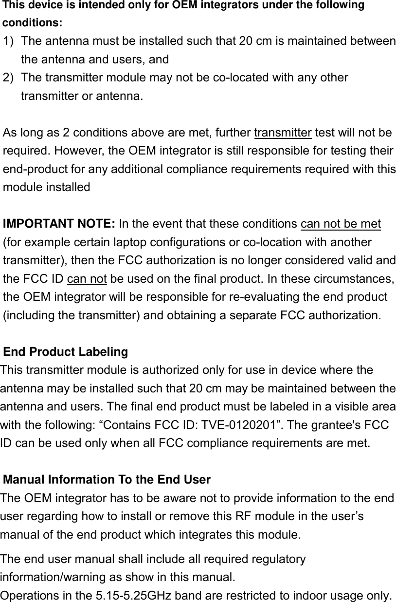 This device is intended only for OEM integrators under the following conditions: 1)  The antenna must be installed such that 20 cm is maintained between the antenna and users, and   2)  The transmitter module may not be co-located with any other transmitter or antenna.    As long as 2 conditions above are met, further transmitter test will not be required. However, the OEM integrator is still responsible for testing their end-product for any additional compliance requirements required with this module installed  IMPORTANT NOTE: In the event that these conditions can not be met (for example certain laptop configurations or co-location with another transmitter), then the FCC authorization is no longer considered valid and the FCC ID can not be used on the final product. In these circumstances, the OEM integrator will be responsible for re-evaluating the end product (including the transmitter) and obtaining a separate FCC authorization.  End Product Labeling This transmitter module is authorized only for use in device where the antenna may be installed such that 20 cm may be maintained between the antenna and users. The final end product must be labeled in a visible area with the following: “Contains FCC ID: TVE-0120201”. The grantee&apos;s FCC ID can be used only when all FCC compliance requirements are met.  Manual Information To the End User The OEM integrator has to be aware not to provide information to the end user regarding how to install or remove this RF module in the user’s manual of the end product which integrates this module. The end user manual shall include all required regulatory information/warning as show in this manual. Operations in the 5.15-5.25GHz band are restricted to indoor usage only.     