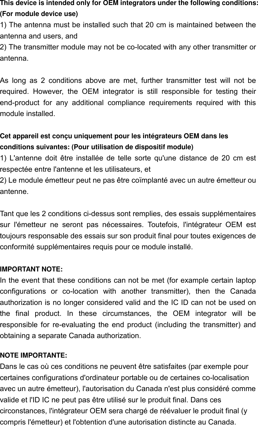 This device is intended only for OEM integrators under the following conditions: (For module device use) 1) The antenna must be installed such that 20 cm is maintained between the antenna and users, and   2) The transmitter module may not be co-located with any other transmitter or antenna.  As  long  as  2  conditions  above  are  met,  further  transmitter  test  will  not  be required.  However,  the  OEM  integrator  is  still  responsible  for  testing  their end-product  for  any  additional  compliance  requirements  required  with  this module installed.  Cet appareil est conçu uniquement pour les intégrateurs OEM dans les conditions suivantes: (Pour utilisation de dispositif module) 1)  L&apos;antenne  doit  être  installée  de  telle  sorte  qu&apos;une  distance  de  20  cm  est respectée entre l&apos;antenne et les utilisateurs, et 2) Le module émetteur peut ne pas être coïmplanté avec un autre émetteur ou antenne.  Tant que les 2 conditions ci-dessus sont remplies, des essais supplémentaires sur  l&apos;émetteur  ne  seront  pas  nécessaires.  Toutefois,  l&apos;intégrateur  OEM  est toujours responsable des essais sur son produit final pour toutes exigences de conformité supplémentaires requis pour ce module installé.  IMPORTANT NOTE: In the event that these conditions can not be met (for example certain laptop configurations  or  co-location  with  another  transmitter),  then  the  Canada authorization is no longer considered valid and the IC ID can not be used on the  final  product.  In  these  circumstances,  the  OEM  integrator  will  be responsible  for  re-evaluating  the  end  product  (including  the  transmitter)  and obtaining a separate Canada authorization. NOTE IMPORTANTE: Dans le cas où ces conditions ne peuvent être satisfaites (par exemple pour certaines configurations d&apos;ordinateur portable ou de certaines co-localisation avec un autre émetteur), l&apos;autorisation du Canada n&apos;est plus considéré comme valide et l&apos;ID IC ne peut pas être utilisé sur le produit final. Dans ces circonstances, l&apos;intégrateur OEM sera chargé de réévaluer le produit final (y compris l&apos;émetteur) et l&apos;obtention d&apos;une autorisation distincte au Canada. 