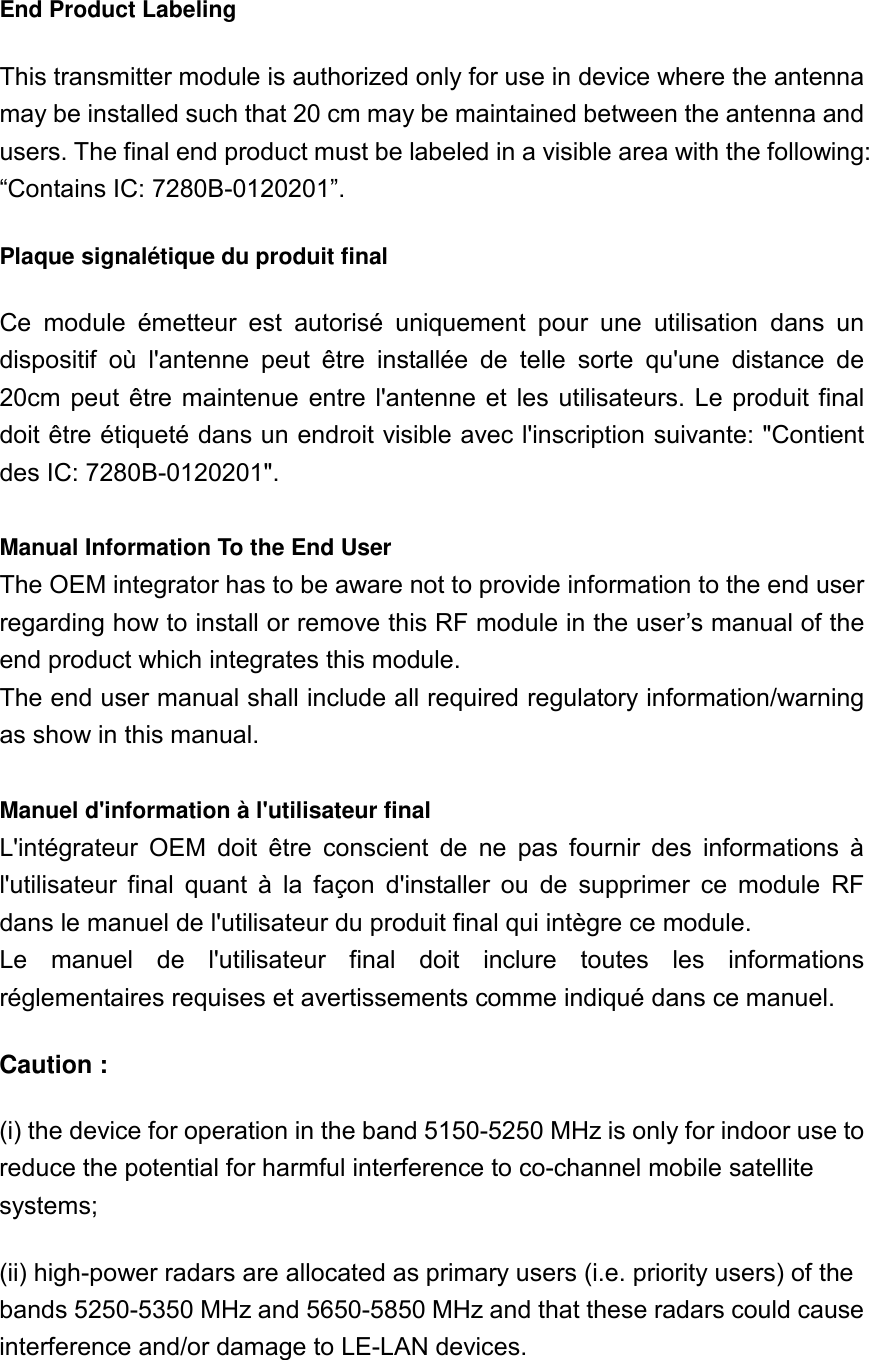 End Product Labeling This transmitter module is authorized only for use in device where the antenna may be installed such that 20 cm may be maintained between the antenna and users. The final end product must be labeled in a visible area with the following: “Contains IC: 7280B-0120201”. Plaque signalétique du produit final Ce  module  émetteur  est  autorisé  uniquement  pour  une  utilisation  dans  un dispositif  où  l&apos;antenne  peut  être  installée  de  telle  sorte  qu&apos;une  distance  de 20cm  peut  être maintenue  entre  l&apos;antenne  et  les  utilisateurs.  Le  produit final doit être étiqueté dans un endroit visible avec l&apos;inscription suivante: &quot;Contient des IC: 7280B-0120201&quot;.  Manual Information To the End User The OEM integrator has to be aware not to provide information to the end user regarding how to install or remove this RF module in the user’s manual of the end product which integrates this module. The end user manual shall include all required regulatory information/warning as show in this manual.  Manuel d&apos;information à l&apos;utilisateur final L&apos;intégrateur  OEM  doit  être  conscient  de  ne  pas  fournir  des  informations  à l&apos;utilisateur  final  quant  à  la  façon  d&apos;installer  ou  de  supprimer  ce  module  RF dans le manuel de l&apos;utilisateur du produit final qui intègre ce module. Le  manuel  de  l&apos;utilisateur  final  doit  inclure  toutes  les  informations réglementaires requises et avertissements comme indiqué dans ce manuel. Caution : (i) the device for operation in the band 5150-5250 MHz is only for indoor use to reduce the potential for harmful interference to co-channel mobile satellite systems; (ii) high-power radars are allocated as primary users (i.e. priority users) of the bands 5250-5350 MHz and 5650-5850 MHz and that these radars could cause interference and/or damage to LE-LAN devices.  