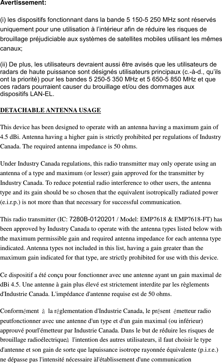 Avertissement: (i) les dispositifs fonctionnant dans la bande 5 150-5 250 MHz sont réservés uniquement pour une utilisation à l’intérieur afin de réduire les risques de brouillage préjudiciable aux systèmes de satellites mobiles utilisant les mêmes canaux; (ii) De plus, les utilisateurs devraient aussi être avisés que les utilisateurs de radars de haute puissance sont désignés utilisateurs principaux (c.-à-d., qu’ils ont la priorité) pour les bandes 5 250-5 350 MHz et 5 650-5 850 MHz et que ces radars pourraient causer du brouillage et/ou des dommages aux dispositifs LAN-EL. DETACHABLE ANTENNA USAGE This device has been designed to operate with an antenna having a maximum gain of 4.5 dBi. Antenna having a higher gain is strictly prohibited per regulations of Industry Canada. The required antenna impedance is 50 ohms. Under Industry Canada regulations, this radio transmitter may only operate using an antenna of a type and maximum (or lesser) gain approved for the transmitter by Industry Canada. To reduce potential radio interference to other users, the antenna type and its gain should be so chosen that the equivalent isotropically radiated power (e.i.r.p.) is not more than that necessary for successful communication. This radio transmitter (IC: 7280B-0120201 / Model: EMP7618 &amp; EMP7618-FT) has been approved by Industry Canada to operate with the antenna types listed below with the maximum permissible gain and required antenna impedance for each antenna type indicated. Antenna types not included in this list, having a gain greater than the maximum gain indicated for that type, are strictly prohibited for use with this device. Ce dispositif a été conçu pour fonctionner avec une antenne ayant un gain maximal de dBi 4.5. Une antenne à gain plus élevé est strictement interdite par les règlements d&apos;Industrie Canada. L&apos;impédance d&apos;antenne requise est de 50 ohms. Conformément  à  la réglementation d&apos;Industrie Canada, le présent  émetteur radio peutfonctionner avec une antenne d&apos;un type et d&apos;un gain maximal (ou inférieur) approuvé pourl&apos;émetteur par Industrie Canada. Dans le but de réduire les risques de brouillage radioélectriqueà  l&apos;intention des autres utilisateurs, il faut choisir le type d&apos;antenne et son gain de sorte que lapuissance isotrope rayonnée équivalente (p.i.r.e.) ne dépasse pas l&apos;intensité nécessaire àl&apos;établissement d&apos;une communication 