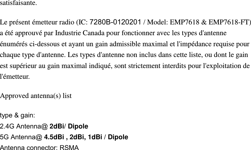 satisfaisante. Le présent émetteur radio (IC: 7280B-0120201 / Model: EMP7618 &amp; EMP7618-FT) a été approuvé par Industrie Canada pour fonctionner avec les types d&apos;antenne énumérés ci-dessous et ayant un gain admissible maximal et l&apos;impédance requise pour chaque type d&apos;antenne. Les types d&apos;antenne non inclus dans cette liste, ou dont le gain est supérieur au gain maximal indiqué, sont strictement interdits pour l&apos;exploitation de l&apos;émetteur. Approved antenna(s) list type &amp; gain:   2.4G Antenna@ 2dBi/ Dipole 5G Antenna@ 4.5dBi , 2dBi, 1dBi / Dipole Antenna connector: RSMA    