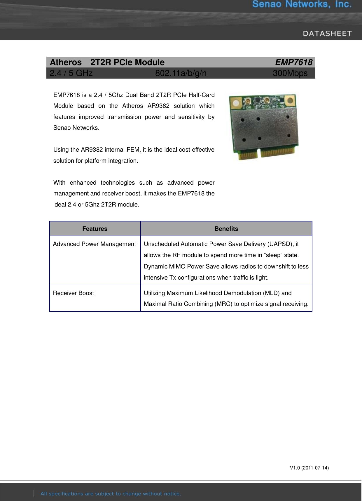       V1.0 (2011-07-14) Atheros    2T2R PCIe Module EMP7618 2.4 / 5 GHz 802.11a/b/g/n 300Mbps    EMP7618 is a 2.4 / 5Ghz Dual Band 2T2R PCIe Half-Card Module  based  on  the  Atheros  AR9382  solution  which features  improved  transmission  power  and  sensitivity  by Senao Networks.  Using the AR9382 internal FEM, it is the ideal cost effective solution for platform integration.  With  enhanced  technologies  such  as  advanced  power management and receiver boost, it makes the EMP7618 the ideal 2.4 or 5Ghz 2T2R module.   Features Benefits Advanced Power Management Unscheduled Automatic Power Save Delivery (UAPSD), it allows the RF module to spend more time in “sleep” state. Dynamic MIMO Power Save allows radios to downshift to less intensive Tx configurations when traffic is light. Receiver Boost Utilizing Maximum Likelihood Demodulation (MLD) and Maximal Ratio Combining (MRC) to optimize signal receiving. 