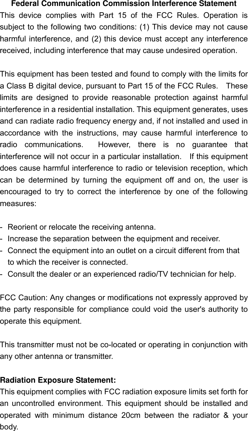 Federal Communication Commission Interference Statement This  device  complies  with  Part  15  of  the  FCC  Rules.  Operation  is subject to the following two conditions: (1) This device may not cause harmful interference, and  (2) this device must accept any interference received, including interference that may cause undesired operation.  This equipment has been tested and found to comply with the limits for a Class B digital device, pursuant to Part 15 of the FCC Rules.    These limits  are  designed  to  provide  reasonable  protection  against  harmful interference in a residential installation. This equipment generates, uses and can radiate radio frequency energy and, if not installed and used in accordance  with  the  instructions,  may  cause  harmful  interference  to radio  communications.    However,  there  is  no  guarantee  that interference will not occur in a particular installation.    If this equipment does cause harmful interference to radio or television reception, which can  be  determined  by  turning  the  equipment  off  and  on,  the  user  is encouraged  to  try  to  correct  the  interference  by  one  of  the  following measures:  -  Reorient or relocate the receiving antenna. -  Increase the separation between the equipment and receiver. -  Connect the equipment into an outlet on a circuit different from that to which the receiver is connected. -  Consult the dealer or an experienced radio/TV technician for help.  FCC Caution: Any changes or modifications not expressly approved by the party responsible for compliance could void the user&apos;s authority to operate this equipment.  This transmitter must not be co-located or operating in conjunction with any other antenna or transmitter.  Radiation Exposure Statement: This equipment complies with FCC radiation exposure limits set forth for an  uncontrolled  environment.  This  equipment  should  be  installed  and operated  with  minimum  distance  20cm  between  the  radiator  &amp;  your body.  