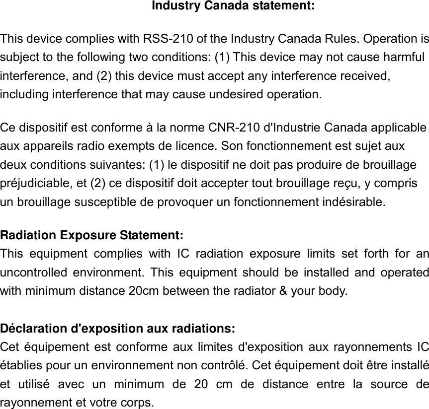 Industry Canada statement: This device complies with RSS-210 of the Industry Canada Rules. Operation is subject to the following two conditions: (1) This device may not cause harmful interference, and (2) this device must accept any interference received, including interference that may cause undesired operation. Ce dispositif est conforme à la norme CNR-210 d&apos;Industrie Canada applicable aux appareils radio exempts de licence. Son fonctionnement est sujet aux deux conditions suivantes: (1) le dispositif ne doit pas produire de brouillage préjudiciable, et (2) ce dispositif doit accepter tout brouillage reçu, y compris un brouillage susceptible de provoquer un fonctionnement indésirable.   Radiation Exposure Statement: This  equipment  complies  with  IC  radiation  exposure  limits  set  forth  for  an uncontrolled  environment.  This  equipment  should  be  installed  and  operated with minimum distance 20cm between the radiator &amp; your body.  Déclaration d&apos;exposition aux radiations: Cet  équipement  est  conforme  aux  limites  d&apos;exposition  aux  rayonnements  IC établies pour un environnement non contrôlé. Cet équipement doit être installé et  utilisé  avec  un  minimum  de  20  cm  de  distance  entre  la  source  de rayonnement et votre corps. 