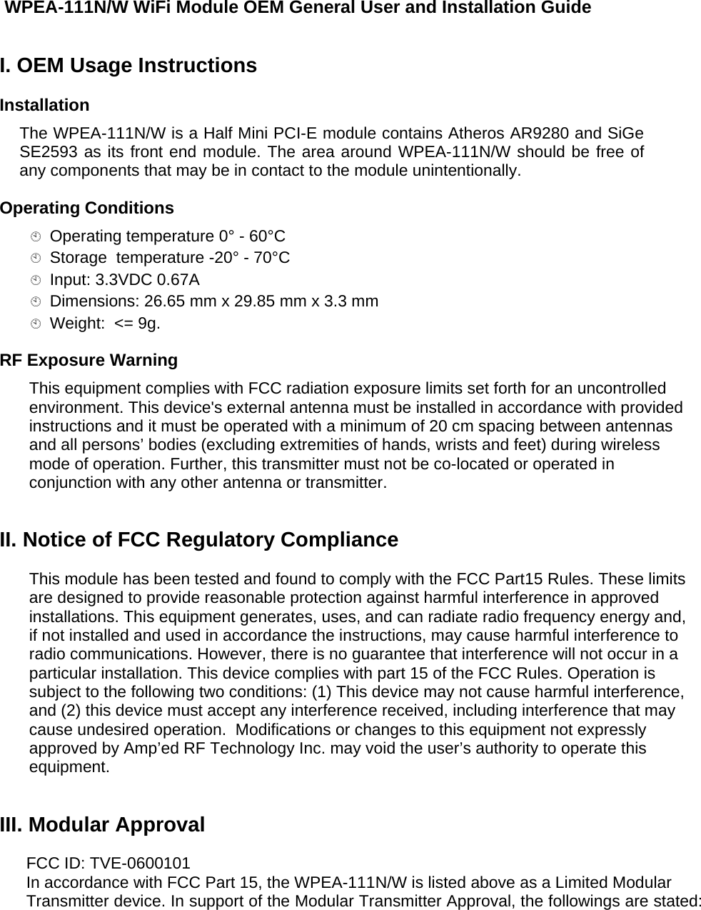   WPEA-111N/W WiFi Module OEM General User and Installation Guide I. OEM Usage Instructions  Installation  The WPEA-111N/W is a Half Mini PCI-E module contains Atheros AR9280 and SiGe SE2593 as its front end module. The area around WPEA-111N/W should be free of any components that may be in contact to the module unintentionally. Operating Conditions   Operating temperature 0° - 60°C  Storage  temperature -20° - 70°C  Input: 3.3VDC 0.67A   Dimensions: 26.65 mm x 29.85 mm x 3.3 mm   Weight:  &lt;= 9g.  RF Exposure Warning  This equipment complies with FCC radiation exposure limits set forth for an uncontrolled environment. This device&apos;s external antenna must be installed in accordance with provided instructions and it must be operated with a minimum of 20 cm spacing between antennas and all persons’ bodies (excluding extremities of hands, wrists and feet) during wireless mode of operation. Further, this transmitter must not be co-located or operated in conjunction with any other antenna or transmitter.  II. Notice of FCC Regulatory Compliance  This module has been tested and found to comply with the FCC Part15 Rules. These limits are designed to provide reasonable protection against harmful interference in approved installations. This equipment generates, uses, and can radiate radio frequency energy and, if not installed and used in accordance the instructions, may cause harmful interference to radio communications. However, there is no guarantee that interference will not occur in a particular installation. This device complies with part 15 of the FCC Rules. Operation is subject to the following two conditions: (1) This device may not cause harmful interference, and (2) this device must accept any interference received, including interference that may cause undesired operation.  Modifications or changes to this equipment not expressly approved by Amp’ed RF Technology Inc. may void the user’s authority to operate this equipment.  III. Modular Approval  FCC ID: TVE-0600101 In accordance with FCC Part 15, the WPEA-111N/W is listed above as a Limited Modular Transmitter device. In support of the Modular Transmitter Approval, the followings are stated:   