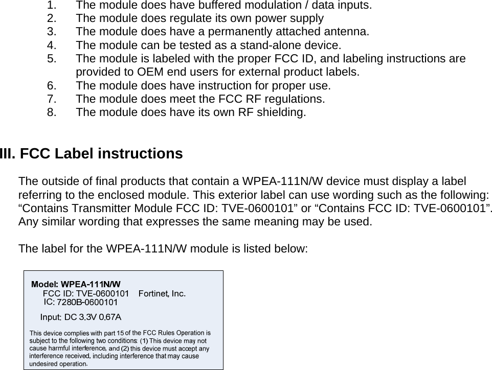 1.  The module does have buffered modulation / data inputs. 2.  The module does regulate its own power supply 3.  The module does have a permanently attached antenna.  4.  The module can be tested as a stand-alone device.  5.  The module is labeled with the proper FCC ID, and labeling instructions are provided to OEM end users for external product labels. 6.  The module does have instruction for proper use. 7.  The module does meet the FCC RF regulations. 8.  The module does have its own RF shielding.  III. FCC Label instructions  The outside of final products that contain a WPEA-111N/W device must display a label referring to the enclosed module. This exterior label can use wording such as the following: “Contains Transmitter Module FCC ID: TVE-0600101” or “Contains FCC ID: TVE-0600101”. Any similar wording that expresses the same meaning may be used.   The label for the WPEA-111N/W module is listed below:   