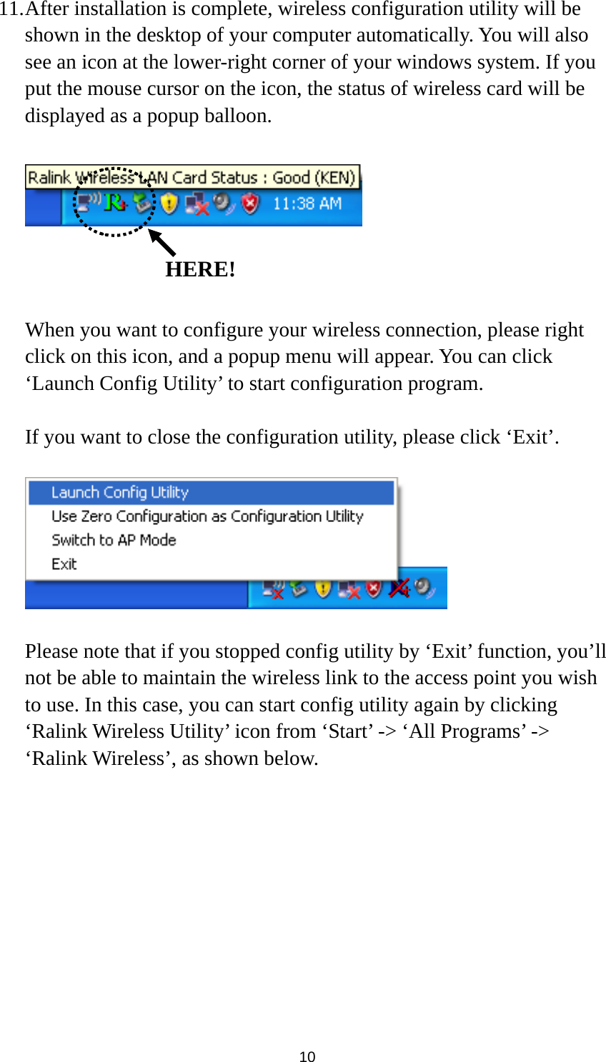  10 11. After installation is complete, wireless configuration utility will be shown in the desktop of your computer automatically. You will also see an icon at the lower-right corner of your windows system. If you put the mouse cursor on the icon, the status of wireless card will be displayed as a popup balloon.      When you want to configure your wireless connection, please right click on this icon, and a popup menu will appear. You can click ‘Launch Config Utility’ to start configuration program.  If you want to close the configuration utility, please click ‘Exit’.    Please note that if you stopped config utility by ‘Exit’ function, you’ll not be able to maintain the wireless link to the access point you wish to use. In this case, you can start config utility again by clicking ‘Ralink Wireless Utility’ icon from ‘Start’ -&gt; ‘All Programs’ -&gt; ‘Ralink Wireless’, as shown below.   HERE!
