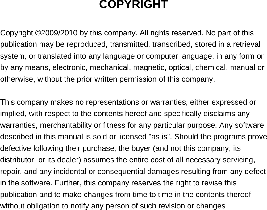 COPYRIGHT  Copyright ©2009/2010 by this company. All rights reserved. No part of this publication may be reproduced, transmitted, transcribed, stored in a retrieval system, or translated into any language or computer language, in any form or by any means, electronic, mechanical, magnetic, optical, chemical, manual or otherwise, without the prior written permission of this company.  This company makes no representations or warranties, either expressed or implied, with respect to the contents hereof and specifically disclaims any warranties, merchantability or fitness for any particular purpose. Any software described in this manual is sold or licensed &quot;as is&quot;. Should the programs prove defective following their purchase, the buyer (and not this company, its distributor, or its dealer) assumes the entire cost of all necessary servicing, repair, and any incidental or consequential damages resulting from any defect in the software. Further, this company reserves the right to revise this publication and to make changes from time to time in the contents thereof without obligation to notify any person of such revision or changes.                    