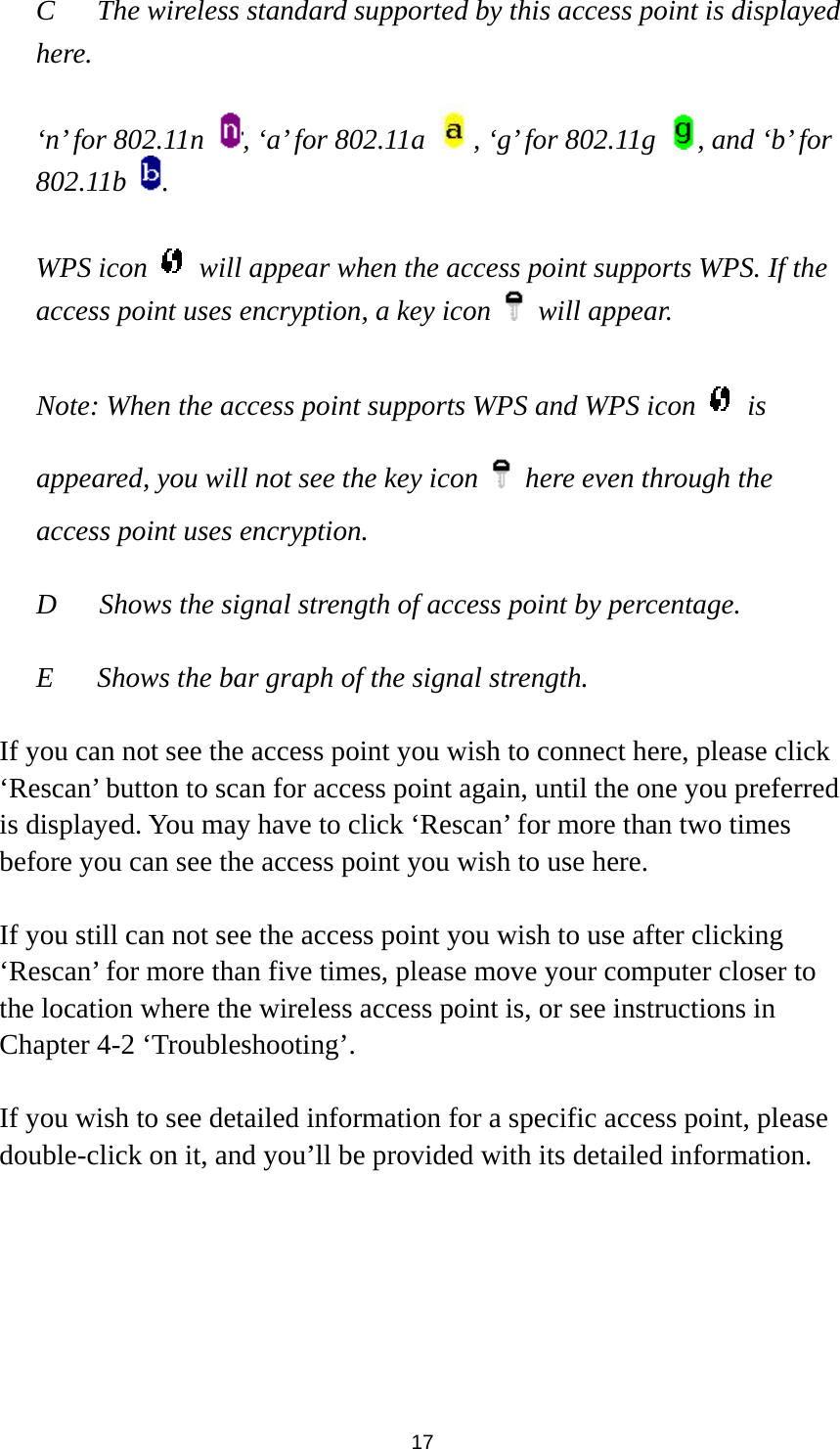  17 C  The wireless standard supported by this access point is displayed here.   ‘n’ for 802.11n  , ‘a’ for 802.11a  , ‘g’ for 802.11g  , and ‘b’ for 802.11b  .  WPS icon    will appear when the access point supports WPS. If the access point uses encryption, a key icon   will appear.  Note: When the access point supports WPS and WPS icon   is appeared, you will not see the key icon    here even through the access point uses encryption.   D      Shows the signal strength of access point by percentage.  E  Shows the bar graph of the signal strength.    If you can not see the access point you wish to connect here, please click ‘Rescan’ button to scan for access point again, until the one you preferred is displayed. You may have to click ‘Rescan’ for more than two times before you can see the access point you wish to use here.    If you still can not see the access point you wish to use after clicking ‘Rescan’ for more than five times, please move your computer closer to the location where the wireless access point is, or see instructions in Chapter 4-2 ‘Troubleshooting’.  If you wish to see detailed information for a specific access point, please double-click on it, and you’ll be provided with its detailed information.  