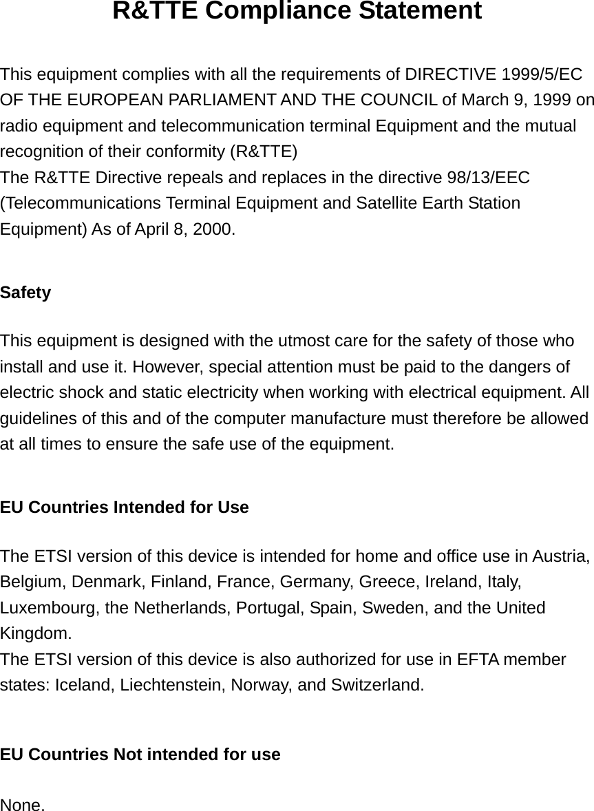 R&amp;TTE Compliance Statement  This equipment complies with all the requirements of DIRECTIVE 1999/5/EC OF THE EUROPEAN PARLIAMENT AND THE COUNCIL of March 9, 1999 on radio equipment and telecommunication terminal Equipment and the mutual recognition of their conformity (R&amp;TTE) The R&amp;TTE Directive repeals and replaces in the directive 98/13/EEC (Telecommunications Terminal Equipment and Satellite Earth Station Equipment) As of April 8, 2000.  Safety  This equipment is designed with the utmost care for the safety of those who install and use it. However, special attention must be paid to the dangers of electric shock and static electricity when working with electrical equipment. All guidelines of this and of the computer manufacture must therefore be allowed at all times to ensure the safe use of the equipment.  EU Countries Intended for Use    The ETSI version of this device is intended for home and office use in Austria, Belgium, Denmark, Finland, France, Germany, Greece, Ireland, Italy, Luxembourg, the Netherlands, Portugal, Spain, Sweden, and the United Kingdom. The ETSI version of this device is also authorized for use in EFTA member states: Iceland, Liechtenstein, Norway, and Switzerland.  EU Countries Not intended for use    None.    
