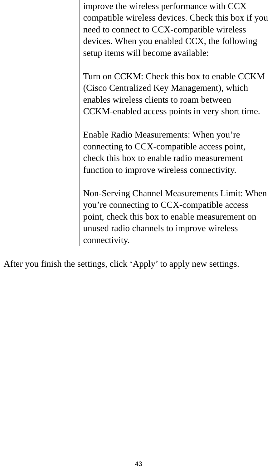  43 improve the wireless performance with CCX compatible wireless devices. Check this box if you need to connect to CCX-compatible wireless devices. When you enabled CCX, the following setup items will become available:  Turn on CCKM: Check this box to enable CCKM (Cisco Centralized Key Management), which enables wireless clients to roam between CCKM-enabled access points in very short time.  Enable Radio Measurements: When you’re connecting to CCX-compatible access point, check this box to enable radio measurement function to improve wireless connectivity.  Non-Serving Channel Measurements Limit: When you’re connecting to CCX-compatible access point, check this box to enable measurement on unused radio channels to improve wireless connectivity.  After you finish the settings, click ‘Apply’ to apply new settings.  