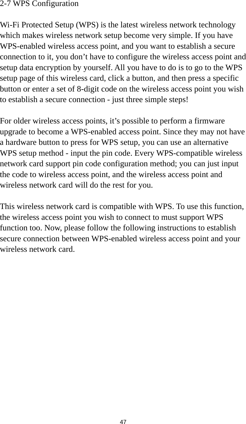  47 2-7 WPS Configuration  Wi-Fi Protected Setup (WPS) is the latest wireless network technology which makes wireless network setup become very simple. If you have WPS-enabled wireless access point, and you want to establish a secure connection to it, you don’t have to configure the wireless access point and setup data encryption by yourself. All you have to do is to go to the WPS setup page of this wireless card, click a button, and then press a specific button or enter a set of 8-digit code on the wireless access point you wish to establish a secure connection - just three simple steps!    For older wireless access points, it’s possible to perform a firmware upgrade to become a WPS-enabled access point. Since they may not have a hardware button to press for WPS setup, you can use an alternative WPS setup method - input the pin code. Every WPS-compatible wireless network card support pin code configuration method; you can just input the code to wireless access point, and the wireless access point and wireless network card will do the rest for you.  This wireless network card is compatible with WPS. To use this function, the wireless access point you wish to connect to must support WPS function too. Now, please follow the following instructions to establish secure connection between WPS-enabled wireless access point and your wireless network card. 