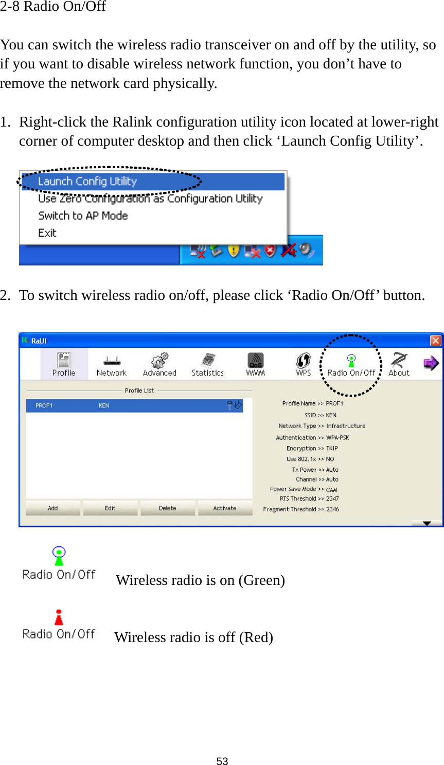  53 2-8 Radio On/Off  You can switch the wireless radio transceiver on and off by the utility, so if you want to disable wireless network function, you don’t have to remove the network card physically.  1. Right-click the Ralink configuration utility icon located at lower-right corner of computer desktop and then click ‘Launch Config Utility’.    2. To switch wireless radio on/off, please click ‘Radio On/Off’ button.       Wireless radio is on (Green)     Wireless radio is off (Red) 