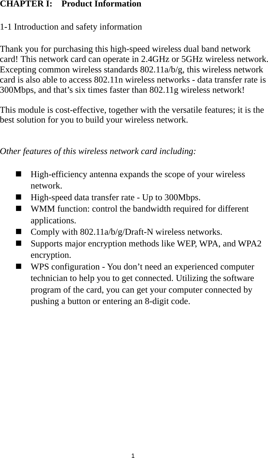  1 CHAPTER I:    Product Information  1-1 Introduction and safety information  Thank you for purchasing this high-speed wireless dual band network card! This network card can operate in 2.4GHz or 5GHz wireless network. Excepting common wireless standards 802.11a/b/g, this wireless network card is also able to access 802.11n wireless networks - data transfer rate is 300Mbps, and that’s six times faster than 802.11g wireless network!    This module is cost-effective, together with the versatile features; it is the best solution for you to build your wireless network.   Other features of this wireless network card including:   High-efficiency antenna expands the scope of your wireless network.  High-speed data transfer rate - Up to 300Mbps.  WMM function: control the bandwidth required for different applications.  Comply with 802.11a/b/g/Draft-N wireless networks.  Supports major encryption methods like WEP, WPA, and WPA2 encryption.  WPS configuration - You don’t need an experienced computer technician to help you to get connected. Utilizing the software program of the card, you can get your computer connected by pushing a button or entering an 8-digit code.               