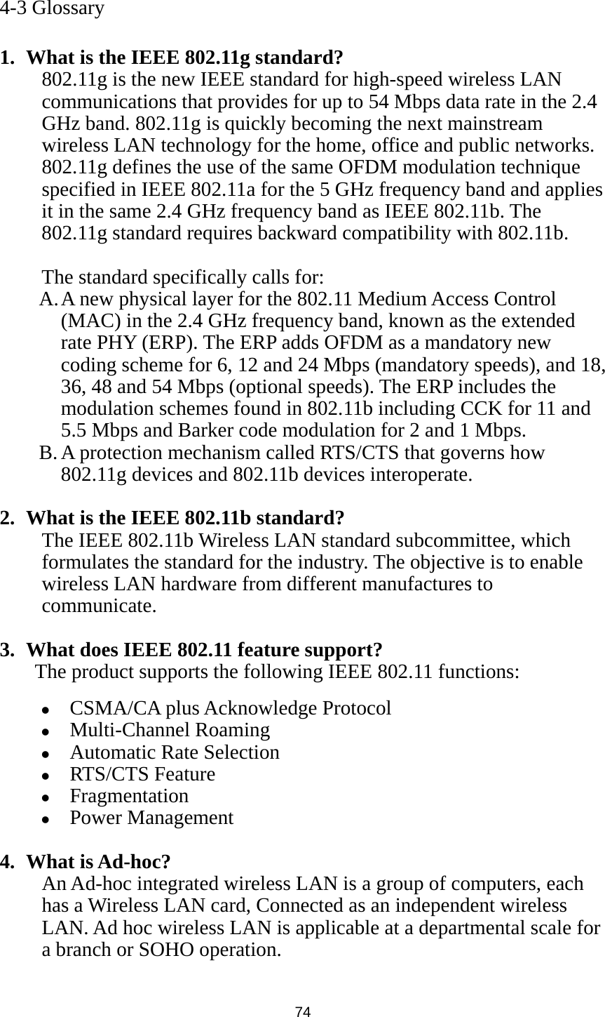  74  4-3 Glossary  1. What is the IEEE 802.11g standard? 802.11g is the new IEEE standard for high-speed wireless LAN communications that provides for up to 54 Mbps data rate in the 2.4 GHz band. 802.11g is quickly becoming the next mainstream wireless LAN technology for the home, office and public networks.   802.11g defines the use of the same OFDM modulation technique specified in IEEE 802.11a for the 5 GHz frequency band and applies it in the same 2.4 GHz frequency band as IEEE 802.11b. The 802.11g standard requires backward compatibility with 802.11b.  The standard specifically calls for:   A. A new physical layer for the 802.11 Medium Access Control (MAC) in the 2.4 GHz frequency band, known as the extended rate PHY (ERP). The ERP adds OFDM as a mandatory new coding scheme for 6, 12 and 24 Mbps (mandatory speeds), and 18, 36, 48 and 54 Mbps (optional speeds). The ERP includes the modulation schemes found in 802.11b including CCK for 11 and 5.5 Mbps and Barker code modulation for 2 and 1 Mbps. B. A protection mechanism called RTS/CTS that governs how 802.11g devices and 802.11b devices interoperate.  2. What is the IEEE 802.11b standard? The IEEE 802.11b Wireless LAN standard subcommittee, which formulates the standard for the industry. The objective is to enable wireless LAN hardware from different manufactures to communicate.  3. What does IEEE 802.11 feature support? The product supports the following IEEE 802.11 functions: z CSMA/CA plus Acknowledge Protocol z Multi-Channel Roaming z Automatic Rate Selection z RTS/CTS Feature z Fragmentation z Power Management  4. What is Ad-hoc? An Ad-hoc integrated wireless LAN is a group of computers, each has a Wireless LAN card, Connected as an independent wireless LAN. Ad hoc wireless LAN is applicable at a departmental scale for a branch or SOHO operation.  