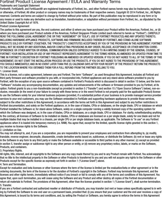 Fortinet Product License Agreement / EULA and Warranty TermsTrademarks and Copyright StatementFortinet®, FortiGate®, and FortiGuard® are registered trademarks of Fortinet, Inc., and other Fortinet names herein may also be trademarks, registered or otherwise, of Fortinet. All other product or company names may be trademarks of their respective owners. Copyright © 2014 Fortinet, Inc., All Rights reserved. Contents and terms are subject to change by Fortinet without prior notice. No part of this publication may be reproduced in any form or by any means or used to make any derivative such as translation, transformation, or adaptation without permission from Fortinet, Inc., as stipulated by the United States Copyright Act of 1976.Product License AgreementThe parties to this agreement are you, the end customer, and either (i) where you have purchased your Product within the Americas, Fortinet, Inc., or (ii) where you have purchased your Product outside of the Americas, Fortinet Singapore Private Limited (each referred to herein as “Fortinet”) .CAREFULLY READ THE FOLLOWING LEGAL AGREEMENT (THE OR THIS “AGREEMENT” OR “EULA”). USE OF FORTINET PRODUCT(S) AND ANY UPDATES THERETO, INCLUDING HARDWARE APPLIANCE PRODUCTS, SOFTWARE AND FIRMWARE INCLUDED THEREIN BY FORTINET, AND STAND-ALONE SOFTWARE PRODUCTS SOLD BY FORTINET (TOGETHER, THE “PRODUCTS”) CONSTITUTES ACCEPTANCE BY YOU OF THE PROVISIONS IN THIS AGREEMENT. FORTINET SHALL NOT BE BOUND BY ANY ADDITIONAL AND/OR CONFLICTING PROVISIONS IN ANY ORDER, RELEASE, ACCEPTANCE OR OTHER WRITTEN CORRE-SPONDENCE OR OTHER WRITTEN OR VERBAL COMMUNICATION UNLESS EXPRESSLY AGREED TO IN A WRITING SIGNED BY THE GENERAL COUNSEL OF FORTINET. YOUR INSTALLATION OR USE OF ANY PRODUCT REPRESENTS AGREEMENT TO THE TERMS HEREIN, AS AMENDED OR UPDATED FROM TIME TO TIME IN FORTINET’S DISCRETION BY FORTINET PUBLISHING AN AMENDED OR UPDATED VERSION. IF YOU DO NOT AGREE TO ALL OF THE TERMS OF THIS AGREEMENT, DO NOT START THE INSTALLATION PROCESS OR USE THE PRODUCTS. IF YOU DO NOT AGREE TO THE PROVISIONS OF THIS AGREEMENT, YOU SHOULD IMMEDIATELY, AND IN NO EVENT LATER THAN FIVE (5) CALENDAR DAYS AFTER YOUR RECEIPT OF THE PRODUCT RETURN THE PRODUCTS TO THE LOCATION WHERE YOU OBTAINED THEM FOR A FULL REFUND FROM THE PARTNER SELLING TO YOU.1. License Grant.This is a license, not a sales agreement, between you and Fortinet. The term “Software”, as used throughout this Agreement, includes all Fortinet and third party rmware and software provided to you with, or incorporated into, Fortinet appliances and any stand-alone software provided to you by Fortinet, with the exception of any open source software contained in Fortinet’s Products which is discussed in detail in section 15 below, and the term “Software” includes any accompanying documentation, any updates and enhancements of the software or rmware provided to you by Fortinet, at its option. Fortinet grants to you a non-transferable (except as provided in section 5 (“Transfer”) and section 15 (“Open Source Software”) below), non-ex-clusive, revocable (in the event of your failure to comply with these terms or in the event Fortinet is not properly paid for the applicable Product) license to use the Software solely for your internal business purposes (provided, if a substantial portion of your business is to provide managed service provider services to your end-customers, you may use the Software embedded in FortiGate and supporting hardware appliances to provide those services, subject to the other restrictions in this Agreement), in accordance with the terms set forth in this Agreement and subject to any further restrictions in Fortinet documentation, and solely on the Fortinet appliance, or, in the case of blades, CPUs or databases, on the single blade, CPU or database on which Fortinet installed the Software or, for stand-alone Software, solely on a single computer running a validly licensed copy of the operating system for which the Software was designed, or, in the case of blades, CPUs or databases, on a single blade, CPU or database. For clarity, notwithstanding anything to the contrary, all licenses of Software to be installed on blades, CPUs or databases are licensed on a per single blade, solely for one blade and not for multiple blades that may be installed in a chassis, per single CPU or per single database basis, as applicable. The Software is “in use” on any Fortinet appliances when it is loaded into temporary memory (i.e. RAM). You agree that, except for the limited, specic license rights granted in this section 1, you receive no license rights to the Software.2. Limitation on Use.You may not attempt to, and, if you are a corporation, you are responsible to prevent your employees and contractors from attempting to, (a) modify, translate, reverse engineer, decompile, disassemble, create derivative works based on, sublicense, or distribute the Software; (b) rent or lease any rights in the Software in any form to any third party or make the Software available or accessible to third parties in any other manner; (c) except as provided in section 5, transfer assign or sublicense right to any other person or entity, or (d) remove any proprietary notice, labels, or marks on the Software, Products, and containers.3. Proprietary Rights.All rights, title, interest, and all copyrights to the Software and any copy made thereof by you and to any Product remain with Fortinet. You acknowledge that no title to the intellectual property in the Software or other Products is transferred to you and you will not acquire any rights to the Software or other Products except for the specic license as expressly set forth in section 1 (“License Grant”) above.4. Term and Termination.Except for evaluation and beta licenses or other licenses where the term of the license is limited per the evaluation/beta or other agreement or in the ordering documents, the term of the license is for the duration of Fortinet’s copyright in the Software. Fortinet may terminate this Agreement, and the licenses and other rights herein, immediately without notice if you breach or fail to comply with any of the terms and conditions of this Agreement. You agree that, upon such termination, you will cease using the Software and any Product and either destroy all copies of the Fortinet documentation or return all materials to Fortinet. The provisions of this Agreement, other than the license granted in section 1 (“License Grant”), shall survive termination.5. Transfer.If you are a Fortinet contracted and authorized reseller or distributor of Products, you may transfer (not rent or lease unless specically agreed to in writ-ing by Fortinet) the Software to one end user on a permanent basis, provided that: (i) you ensure that your customer and the end user receives a copy of this Agreement, is bound by its terms and conditions, and, by selling the Product or Software, you hereby agree to enforce the terms in this Agreement 