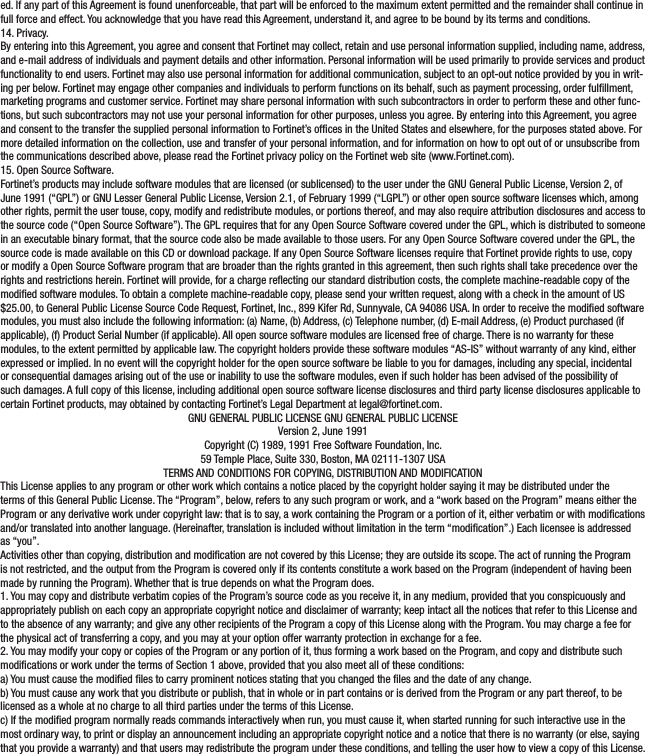 ed. If any part of this Agreement is found unenforceable, that part will be enforced to the maximum extent permitted and the remainder shall continue in full force and effect. You acknowledge that you have read this Agreement, understand it, and agree to be bound by its terms and conditions.14. Privacy.By entering into this Agreement, you agree and consent that Fortinet may collect, retain and use personal information supplied, including name, address, and e-mail address of individuals and payment details and other information. Personal information will be used primarily to provide services and product functionality to end users. Fortinet may also use personal information for additional communication, subject to an opt-out notice provided by you in writ-ing per below. Fortinet may engage other companies and individuals to perform functions on its behalf, such as payment processing, order fulllment, marketing programs and customer service. Fortinet may share personal information with such subcontractors in order to perform these and other func-tions, but such subcontractors may not use your personal information for other purposes, unless you agree. By entering into this Agreement, you agree and consent to the transfer the supplied personal information to Fortinet’s ofces in the United States and elsewhere, for the purposes stated above. For more detailed information on the collection, use and transfer of your personal information, and for information on how to opt out of or unsubscribe from the communications described above, please read the Fortinet privacy policy on the Fortinet web site (www.Fortinet.com).15. Open Source Software.Fortinet’s products may include software modules that are licensed (or sublicensed) to the user under the GNU General Public License, Version 2, of June 1991 (“GPL”) or GNU Lesser General Public License, Version 2.1, of February 1999 (“LGPL”) or other open source software licenses which, among other rights, permit the user touse, copy, modify and redistribute modules, or portions thereof, and may also require attribution disclosures and access to the source code (“Open Source Software”). The GPL requires that for any Open Source Software covered under the GPL, which is distributed to someone in an executable binary format, that the source code also be made available to those users. For any Open Source Software covered under the GPL, the source code is made available on this CD or download package. If any Open Source Software licenses require that Fortinet provide rights to use, copy or modify a Open Source Software program that are broader than the rights granted in this agreement, then such rights shall take precedence over the rights and restrictions herein. Fortinet will provide, for a charge reecting our standard distribution costs, the complete machine-readable copy of the modied software modules. To obtain a complete machine-readable copy, please send your written request, along with a check in the amount of US $25.00, to General Public License Source Code Request, Fortinet, Inc., 899 Kifer Rd, Sunnyvale, CA 94086 USA. In order to receive the modied software modules, you must also include the following information: (a) Name, (b) Address, (c) Telephone number, (d) E-mail Address, (e) Product purchased (if applicable), (f) Product Serial Number (if applicable). All open source software modules are licensed free of charge. There is no warranty for these modules, to the extent permitted by applicable law. The copyright holders provide these software modules “AS-IS” without warranty of any kind, either expressed or implied. In no event will the copyright holder for the open source software be liable to you for damages, including any special, incidental or consequential damages arising out of the use or inability to use the software modules, even if such holder has been advised of the possibility of such damages. A full copy of this license, including additional open source software license disclosures and third party license disclosures applicable to certain Fortinet products, may obtained by contacting Fortinet’s Legal Department at legal@fortinet.com.GNU GENERAL PUBLIC LICENSE GNU GENERAL PUBLIC LICENSEVersion 2, June 1991Copyright (C) 1989, 1991 Free Software Foundation, Inc.59 Temple Place, Suite 330, Boston, MA 02111-1307 USATERMS AND CONDITIONS FOR COPYING, DISTRIBUTION AND MODIFICATIONThis License applies to any program or other work which contains a notice placed by the copyright holder saying it may be distributed under the terms of this General Public License. The “Program”, below, refers to any such program or work, and a “work based on the Program” means either the Program or any derivative work under copyright law: that is to say, a work containing the Program or a portion of it, either verbatim or with modications and/or translated into another language. (Hereinafter, translation is included without limitation in the term “modication”.) Each licensee is addressed as “you”.Activities other than copying, distribution and modication are not covered by this License; they are outside its scope. The act of running the Program is not restricted, and the output from the Program is covered only if its contents constitute a work based on the Program (independent of having been made by running the Program). Whether that is true depends on what the Program does.1. You may copy and distribute verbatim copies of the Program’s source code as you receive it, in any medium, provided that you conspicuously and appropriately publish on each copy an appropriate copyright notice and disclaimer of warranty; keep intact all the notices that refer to this License and to the absence of any warranty; and give any other recipients of the Program a copy of this License along with the Program. You may charge a fee for the physical act of transferring a copy, and you may at your option offer warranty protection in exchange for a fee.2. You may modify your copy or copies of the Program or any portion of it, thus forming a work based on the Program, and copy and distribute such modications or work under the terms of Section 1 above, provided that you also meet all of these conditions:a) You must cause the modied les to carry prominent notices stating that you changed the les and the date of any change.b) You must cause any work that you distribute or publish, that in whole or in part contains or is derived from the Program or any part thereof, to be licensed as a whole at no charge to all third parties under the terms of this License.c) If the modied program normally reads commands interactively when run, you must cause it, when started running for such interactive use in the most ordinary way, to print or display an announcement including an appropriate copyright notice and a notice that there is no warranty (or else, saying that you provide a warranty) and that users may redistribute the program under these conditions, and telling the user how to view a copy of this License. 