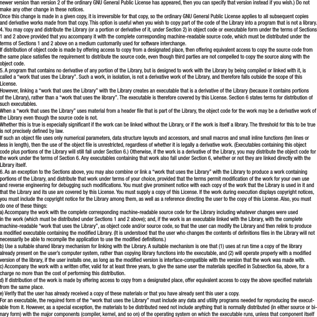 newer version than version 2 of the ordinary GNU General Public License has appeared, then you can specify that version instead if you wish.) Do not make any other change in these notices.Once this change is made in a given copy, it is irreversible for that copy, so the ordinary GNU General Public License applies to all subsequent copies and derivative works made from that copy. This option is useful when you wish to copy part of the code of the Library into a program that is not a library.4. You may copy and distribute the Library (or a portion or derivative of it, under Section 2) in object code or executable form under the terms of Sections 1 and 2 above provided that you accompany it with the complete corresponding machine-readable source code, which must be distributed under the terms of Sections 1 and 2 above on a medium customarily used for software interchange.If distribution of object code is made by offering access to copy from a designated place, then offering equivalent access to copy the source code from the same place satises the requirement to distribute the source code, even though third parties are not compelled to copy the source along with the object code.5. A program that contains no derivative of any portion of the Library, but is designed to work with the Library by being compiled or linked with it, is called a “work that uses the Library”. Such a work, in isolation, is not a derivative work of the Library, and therefore falls outside the scope of this License.However, linking a “work that uses the Library” with the Library creates an executable that is a derivative of the Library (because it contains portions of the Library), rather than a “work that uses the library”. The executable is therefore covered by this License. Section 6 states terms for distribution of such executables.When a “work that uses the Library” uses material from a header le that is part of the Library, the object code for the work may be a derivative work of the Library even though the source code is not.Whether this is true is especially signicant if the work can be linked without the Library, or if the work is itself a library. The threshold for this to be true is not precisely dened by law.If such an object le uses only numerical parameters, data structure layouts and accessors, and small macros and small inline functions (ten lines or less in length), then the use of the object le is unrestricted, regardless of whether it is legally a derivative work. (Executables containing this object code plus portions of the Library will still fall under Section 6.) Otherwise, if the work is a derivative of the Library, you may distribute the object code for the work under the terms of Section 6. Any executables containing that work also fall under Section 6, whether or not they are linked directly with the Library itself.6. As an exception to the Sections above, you may also combine or link a “work that uses the Library” with the Library to produce a work containing portions of the Library, and distribute that work under terms of your choice, provided that the terms permit modication of the work for your own use and reverse engineering for debugging such modications. You must give prominent notice with each copy of the work that the Library is used in it and that the Library and its use are covered by this License. You must supply a copy of this License. If the work during execution displays copyright notices, you must include the copyright notice for the Library among them, as well as a reference directing the user to the copy of this License. Also, you must do one of these things:a) Accompany the work with the complete corresponding machine-readable source code for the Library including whatever changes were used in the work (which must be distributed under Sections 1 and 2 above); and, if the work is an executable linked with the Library, with the complete machine-readable “work that uses the Library”, as object code and/or source code, so that the user can modify the Library and then relink to produce a modied executable containing the modied Library. (It is understood that the user who changes the contents of denitions les in the Library will not necessarily be able to recompile the application to use the modied denitions.)b) Use a suitable shared library mechanism for linking with the Library. A suitable mechanism is one that (1) uses at run time a copy of the library already present on the user’s computer system, rather than copying library functions into the executable, and (2) will operate properly with a modied version of the library, if the user installs one, as long as the modied version is interface-compatible with the version that the work was made with.c) Accompany the work with a written offer, valid for at least three years, to give the same user the materials specied in Subsection 6a, above, for a charge no more than the cost of performing this distribution.d) If distribution of the work is made by offering access to copy from a designated place, offer equivalent access to copy the above specied materials from the same place.e) Verify that the user has already received a copy of these materials or that you have already sent this user a copy.For an executable, the required form of the “work that uses the Library” must include any data and utility programs needed for reproducing the execut-able from it. However, as a special exception, the materials to be distributed need not include anything that is normally distributed (in either source or bi-nary form) with the major components (compiler, kernel, and so on) of the operating system on which the executable runs, unless that component itself 