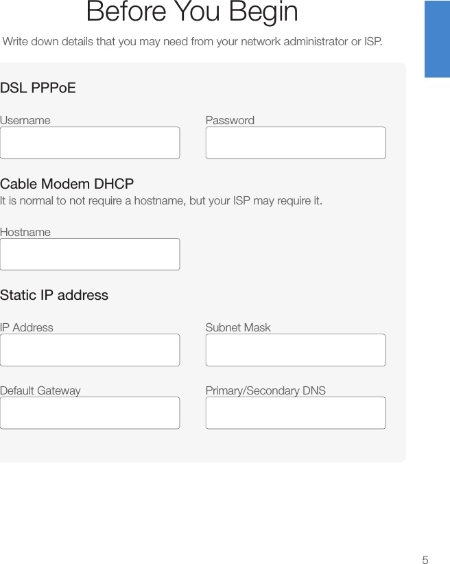 Before You BeginWrite down details that you may need from your network administrator or ISP.5DSL PPPoEUsername Password Cable Modem DHCPIt is normal to not require a hostname, but your ISP may require it.HostnameStatic IP addressIP Address  Subnet Mask Default Gateway  Primary/Secondary DNS 