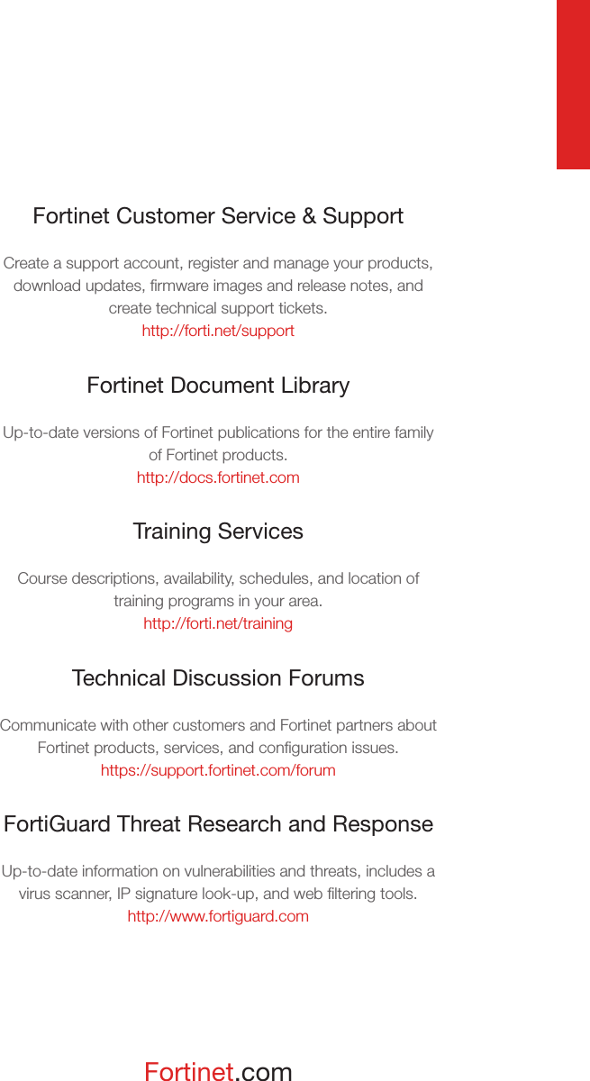 Fortinet.comFortinet Customer Service &amp; SupportCreate a support account, register and manage your products, download updates, ﬁrmware images and release notes, and create technical support tickets.http://forti.net/supportFortinet Document LibraryUp-to-date versions of Fortinet publications for the entire family of Fortinet products.http://docs.fortinet.comTraining ServicesCourse descriptions, availability, schedules, and location of training programs in your area.http://forti.net/trainingTechnical Discussion ForumsCommunicate with other customers and Fortinet partners about Fortinet products, services, and conﬁguration issues.https://support.fortinet.com/forumFortiGuard Threat Research and ResponseUp-to-date information on vulnerabilities and threats, includes a virus scanner, IP signature look-up, and web ﬁltering tools.http://www.fortiguard.com