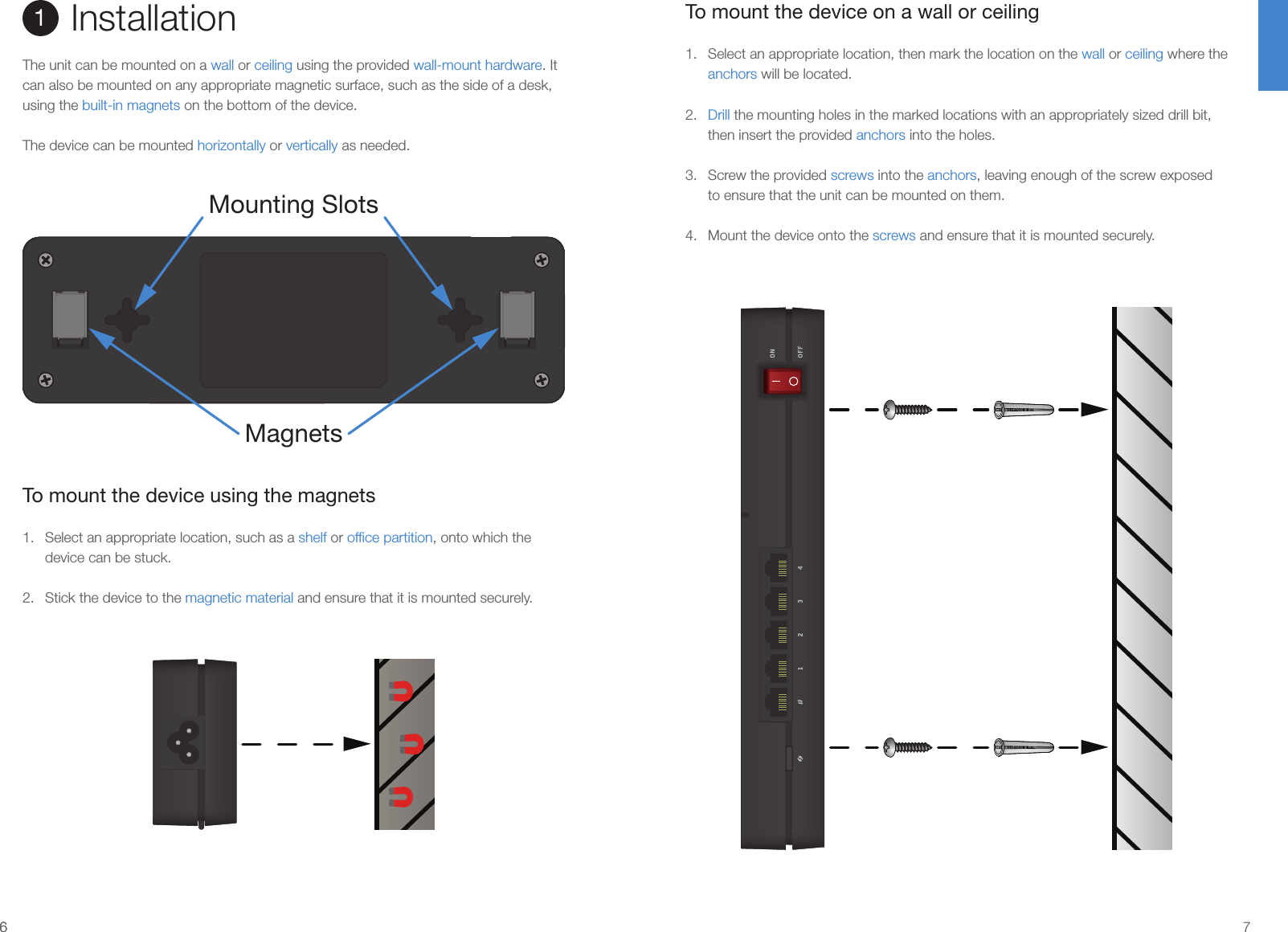 66 7To mount the device on a wall or ceiling1.  Select an appropriate location, then mark the location on the wall or ceiling where the anchors will be located.2.  Drill the mounting holes in the marked locations with an appropriately sized drill bit, then insert the provided anchors into the holes.3.  Screw the provided screws into the anchors, leaving enough of the screw exposed to ensure that the unit can be mounted on them.4.  Mount the device onto the screws and ensure that it is mounted securely.Installation1The unit can be mounted on a wall or ceiling using the provided wall-mount hardware. It can also be mounted on any appropriate magnetic surface, such as the side of a desk, using the built-in magnets on the bottom of the device.The device can be mounted horizontally or vertically as needed.To mount the device using the magnets1.  Select an appropriate location, such as a shelf or ofﬁce partition, onto which the device can be stuck.2.  Stick the device to the magnetic material and ensure that it is mounted securely.MagnetsMounting Slots