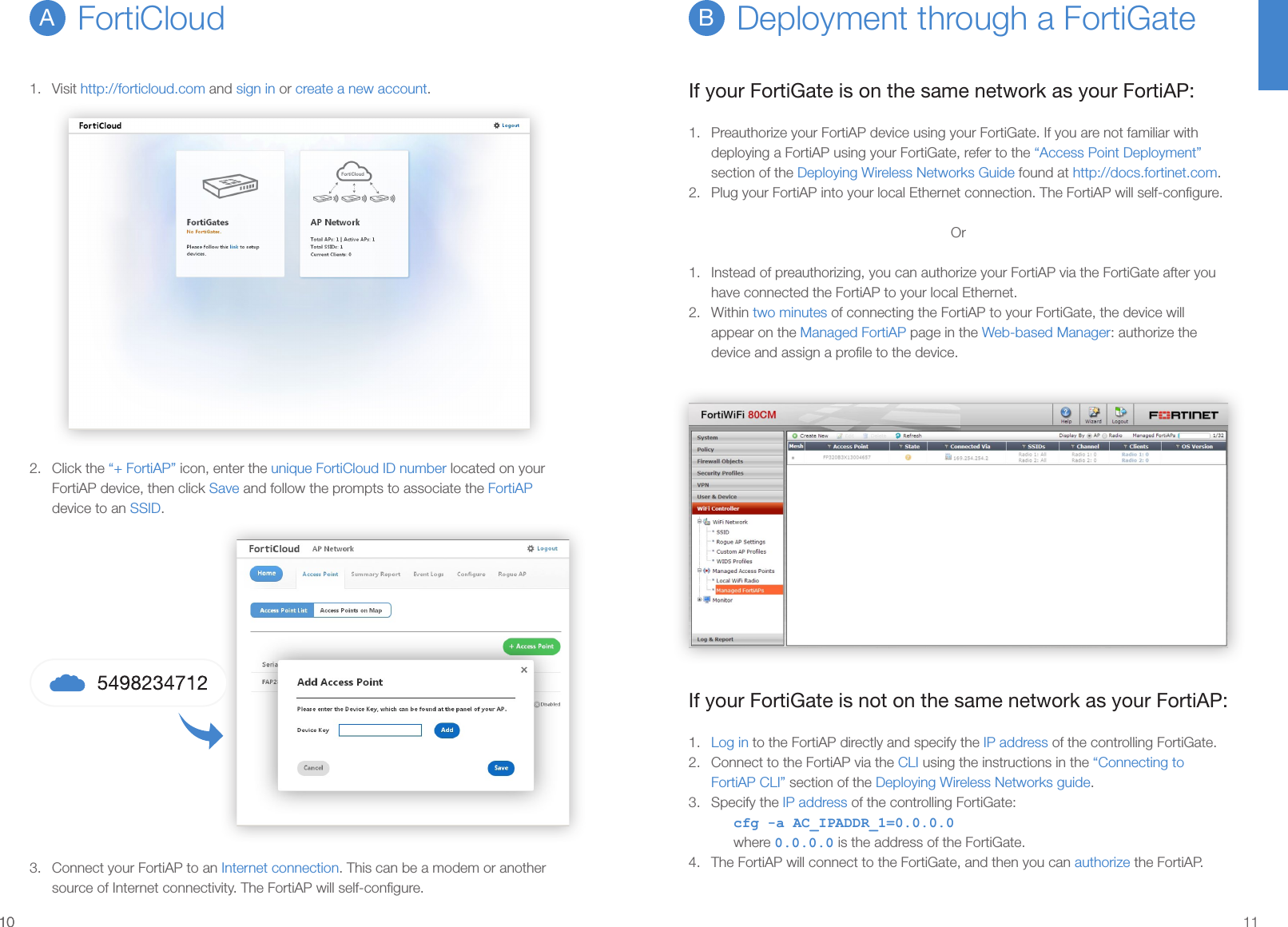 1010 111.  Visit http://forticloud.com and sign in or create a new account.2.  Click the “+ FortiAP” icon, enter the unique FortiCloud ID number located on your FortiAP device, then click Save and follow the prompts to associate the FortiAP device to an SSID.3.  Connect your FortiAP to an Internet connection. This can be a modem or another source of Internet connectivity. The FortiAP will self-conﬁgure.FortiCloudADeployment through a FortiGateBIf your FortiGate is on the same network as your FortiAP:1.  Preauthorize your FortiAP device using your FortiGate. If you are not familiar with deploying a FortiAP using your FortiGate, refer to the “Access Point Deployment” section of the Deploying Wireless Networks Guide found at http://docs.fortinet.com.2.  Plug your FortiAP into your local Ethernet connection. The FortiAP will self-conﬁgure.Or1.  Instead of preauthorizing, you can authorize your FortiAP via the FortiGate after you have connected the FortiAP to your local Ethernet.2.  Within two minutes of connecting the FortiAP to your FortiGate, the device will appear on the Managed FortiAP page in the Web-based Manager: authorize the device and assign a proﬁle to the device.If your FortiGate is not on the same network as your FortiAP:1.  Log in to the FortiAP directly and specify the IP address of the controlling FortiGate.2.  Connect to the FortiAP via the CLI using the instructions in the “Connecting to FortiAP CLI” section of the Deploying Wireless Networks guide.3.  Specify the IP address of the controlling FortiGate:cfg -a AC_IPADDR_1=0.0.0.0where 0.0.0.0 is the address of the FortiGate.4.  The FortiAP will connect to the FortiGate, and then you can authorize the FortiAP.