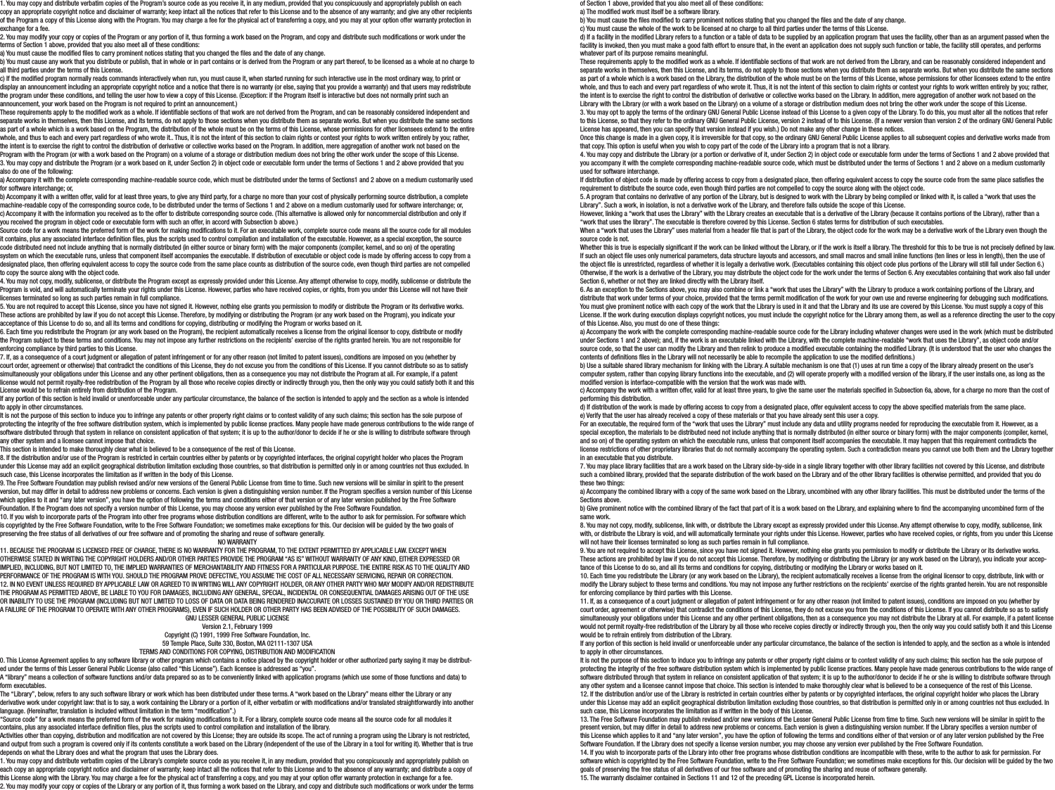 1. You may copy and distribute verbatim copies of the Program’s source code as you receive it, in any medium, provided that you conspicuously and appropriately publish on each copy an appropriate copyright notice and disclaimer of warranty; keep intact all the notices that refer to this License and to the absence of any warranty; and give any other recipients of the Program a copy of this License along with the Program. You may charge a fee for the physical act of transferring a copy, and you may at your option offer warranty protection in exchange for a fee.2. You may modify your copy or copies of the Program or any portion of it, thus forming a work based on the Program, and copy and distribute such modications or work under the terms of Section 1 above, provided that you also meet all of these conditions:a) You must cause the modied les to carry prominent notices stating that you changed the les and the date of any change.b) You must cause any work that you distribute or publish, that in whole or in part contains or is derived from the Program or any part thereof, to be licensed as a whole at no charge to all third parties under the terms of this License.c) If the modied program normally reads commands interactively when run, you must cause it, when started running for such interactive use in the most ordinary way, to print or display an announcement including an appropriate copyright notice and a notice that there is no warranty (or else, saying that you provide a warranty) and that users may redistribute the program under these conditions, and telling the user how to view a copy of this License. (Exception: if the Program itself is interactive but does not normally print such an announcement, your work based on the Program is not required to print an announcement.)These requirements apply to the modied work as a whole. If identiable sections of that work are not derived from the Program, and can be reasonably considered independent and separate works in themselves, then this License, and its terms, do not apply to those sections when you distribute them as separate works. But when you distribute the same sections as part of a whole which is a work based on the Program, the distribution of the whole must be on the terms of this License, whose permissions for other licensees extend to the entire whole, and thus to each and every part regardless of who wrote it.. Thus, it is not the intent of this section to claim rights or contest your rights to work written entirely by you; rather, the intent is to exercise the right to control the distribution of derivative or collective works based on the Program. In addition, mere aggregation of another work not based on the Program with the Program (or with a work based on the Program) on a volume of a storage or distribution medium does not bring the other work under the scope of this License.3. You may copy and distribute the Program (or a work based on it, under Section 2) in object code or executable form under the terms of Sections 1 and 2 above provided that you also do one of the following:a) Accompany it with the complete corresponding machine-readable source code, which must be distributed under the terms of Sections1 and 2 above on a medium customarily used for software interchange; or,b) Accompany it with a written offer, valid for at least three years, to give any third party, for a charge no more than your cost of physically performing source distribution, a complete machine-readable copy of the corresponding source code, to be distributed under the terms of Sections 1 and 2 above on a medium customarily used for software interchange; or,c) Accompany it with the information you received as to the offer to distribute corresponding source code. (This alternative is allowed only for noncommercial distribution and only if you received the program in object code or executable form with such an offer, in accord with Subsection b above.)Source code for a work means the preferred form of the work for making modications to it. For an executable work, complete source code means all the source code for all modules it contains, plus any associated interface denition les, plus the scripts used to control compilation and installation of the executable. However, as a special exception, the source code distributed need not include anything that is normally distributed (in either source or binary form) with the major components (compiler, kernel, and so on) of the operating system on which the executable runs, unless that component itself accompanies the executable. If distribution of executable or object code is made by offering access to copy from a designated place, then offering equivalent access to copy the source code from the same place counts as distribution of the source code, even though third parties are not compelled to copy the source along with the object code.4. You may not copy, modify, sublicense, or distribute the Program except as expressly provided under this License. Any attempt otherwise to copy, modify, sublicense or distribute the Program is void, and will automatically terminate your rights under this License. However, parties who have received copies, or rights, from you under this License will not have their licenses terminated so long as such parties remain in full compliance.5. You are not required to accept this License, since you have not signed it. However, nothing else grants you permission to modify or distribute the Program or its derivative works. These actions are prohibited by law if you do not accept this License. Therefore, by modifying or distributing the Program (or any work based on the Program), you indicate your acceptance of this License to do so, and all its terms and conditions for copying, distributing or modifying the Program or works based on it.6. Each time you redistribute the Program (or any work based on the Program), the recipient automatically receives a license from the original licensor to copy, distribute or modify the Program subject to these terms and conditions. You may not impose any further restrictions on the recipients’ exercise of the rights granted herein. You are not responsible for enforcing compliance by third parties to this License.7. If, as a consequence of a court judgment or allegation of patent infringement or for any other reason (not limited to patent issues), conditions are imposed on you (whether by court order, agreement or otherwise) that contradict the conditions of this License, they do not excuse you from the conditions of this License. If you cannot distribute so as to satisfy simultaneously your obligations under this License and any other pertinent obligations, then as a consequence you may not distribute the Program at all. For example, if a patent license would not permit royalty-free redistribution of the Program by all those who receive copies directly or indirectly through you, then the only way you could satisfy both it and this License would be to refrain entirely from distribution of the Program.If any portion of this section is held invalid or unenforceable under any particular circumstance, the balance of the section is intended to apply and the section as a whole is intended to apply in other circumstances.It is not the purpose of this section to induce you to infringe any patents or other property right claims or to contest validity of any such claims; this section has the sole purpose of protecting the integrity of the free software distribution system, which is implemented by public license practices. Many people have made generous contributions to the wide range of software distributed through that system in reliance on consistent application of that system; it is up to the author/donor to decide if he or she is willing to distribute software through any other system and a licensee cannot impose that choice.This section is intended to make thoroughly clear what is believed to be a consequence of the rest of this License.8. If the distribution and/or use of the Program is restricted in certain countries either by patents or by copyrighted interfaces, the original copyright holder who places the Program under this License may add an explicit geographical distribution limitation excluding those countries, so that distribution is permitted only in or among countries not thus excluded. In such case, this License incorporates the limitation as if written in the body of this License.9. The Free Software Foundation may publish revised and/or new versions of the General Public License from time to time. Such new versions will be similar in spirit to the present version, but may differ in detail to address new problems or concerns. Each version is given a distinguishing version number. If the Program species a version number of this License which applies to it and “any later version”, you have the option of following the terms and conditions either of that version or of any later version published by the Free Software Foundation. If the Program does not specify a version number of this License, you may choose any version ever published by the Free Software Foundation.10. If you wish to incorporate parts of the Program into other free programs whose distribution conditions are different, write to the author to ask for permission. For software which is copyrighted by the Free Software Foundation, write to the Free Software Foundation; we sometimes make exceptions for this. Our decision will be guided by the two goals of preserving the free status of all derivatives of our free software and of promoting the sharing and reuse of software generally.NO WARRANTY11. BECAUSE THE PROGRAM IS LICENSED FREE OF CHARGE, THERE IS NO WARRANTY FOR THE PROGRAM, TO THE EXTENT PERMITTED BY APPLICABLE LAW. EXCEPT WHEN OTHERWISE STATED IN WRITING THE COPYRIGHT HOLDERS AND/OR OTHER PARTIES PROVIDE THE PROGRAM “AS IS” WITHOUT WARRANTY OF ANY KIND, EITHER EXPRESSED OR IMPLIED, INCLUDING, BUT NOT LIMITED TO, THE IMPLIED WARRANTIES OF MERCHANTABILITY AND FITNESS FOR A PARTICULAR PURPOSE. THE ENTIRE RISK AS TO THE QUALITY AND PERFORMANCE OF THE PROGRAM IS WITH YOU. SHOULD THE PROGRAM PROVE DEFECTIVE, YOU ASSUME THE COST OF ALL NECESSARY SERVICING, REPAIR OR CORRECTION.12. IN NO EVENT UNLESS REQUIRED BY APPLICABLE LAW OR AGREED TO IN WRITING WILL ANY COPYRIGHT HOLDER, OR ANY OTHER PARTY WHO MAY MODIFY AND/OR REDISTRIBUTE THE PROGRAM AS PERMITTED ABOVE, BE LIABLE TO YOU FOR DAMAGES, INCLUDING ANY GENERAL, SPECIAL, INCIDENTAL OR CONSEQUENTIAL DAMAGES ARISING OUT OF THE USE OR INABILITY TO USE THE PROGRAM (INCLUDING BUT NOT LIMITED TO LOSS OF DATA OR DATA BEING RENDERED INACCURATE OR LOSSES SUSTAINED BY YOU OR THIRD PARTIES OR A FAILURE OF THE PROGRAM TO OPERATE WITH ANY OTHER PROGRAMS), EVEN IF SUCH HOLDER OR OTHER PARTY HAS BEEN ADVISED OF THE POSSIBILITY OF SUCH DAMAGES.GNU LESSER GENERAL PUBLIC LICENSEVersion 2.1, February 1999Copyright (C) 1991, 1999 Free Software Foundation, Inc.59 Temple Place, Suite 330, Boston, MA 02111-1307 USATERMS AND CONDITIONS FOR COPYING, DISTRIBUTION AND MODIFICATION0. This License Agreement applies to any software library or other program which contains a notice placed by the copyright holder or other authorized party saying it may be distribut-ed under the terms of this Lesser General Public License (also called “this License”). Each licensee is addressed as “you”.A “library” means a collection of software functions and/or data prepared so as to be conveniently linked with application programs (which use some of those functions and data) to form executables.The “Library”, below, refers to any such software library or work which has been distributed under these terms. A “work based on the Library” means either the Library or any derivative work under copyright law: that is to say, a work containing the Library or a portion of it, either verbatim or with modications and/or translated straightforwardly into another language. (Hereinafter, translation is included without limitation in the term “modication”.)“Source code” for a work means the preferred form of the work for making modications to it. For a library, complete source code means all the source code for all modules it contains, plus any associated interface denition les, plus the scripts used to control compilation and installation of the library.Activities other than copying, distribution and modication are not covered by this License; they are outside its scope. The act of running a program using the Library is not restricted, and output from such a program is covered only if its contents constitute a work based on the Library (independent of the use of the Library in a tool for writing it). Whether that is true depends on what the Library does and what the program that uses the Library does.1. You may copy and distribute verbatim copies of the Library’s complete source code as you receive it, in any medium, provided that you conspicuously and appropriately publish on each copy an appropriate copyright notice and disclaimer of warranty; keep intact all the notices that refer to this License and to the absence of any warranty; and distribute a copy of this License along with the Library. You may charge a fee for the physical act of transferring a copy, and you may at your option offer warranty protection in exchange for a fee.2. You may modify your copy or copies of the Library or any portion of it, thus forming a work based on the Library, and copy and distribute such modications or work under the terms of Section 1 above, provided that you also meet all of these conditions:a) The modied work must itself be a software library.b) You must cause the les modied to carry prominent notices stating that you changed the les and the date of any change.c) You must cause the whole of the work to be licensed at no charge to all third parties under the terms of this License.d) If a facility in the modied Library refers to a function or a table of data to be supplied by an application program that uses the facility, other than as an argument passed when the facility is invoked, then you must make a good faith effort to ensure that, in the event an application does not supply such function or table, the facility still operates, and performs whatever part of its purpose remains meaningful.These requirements apply to the modied work as a whole. If identiable sections of that work are not derived from the Library, and can be reasonably considered independent and separate works in themselves, then this License, and its terms, do not apply to those sections when you distribute them as separate works. But when you distribute the same sections as part of a whole which is a work based on the Library, the distribution of the whole must be on the terms of this License, whose permissions for other licensees extend to the entire whole, and thus to each and every part regardless of who wrote it. Thus, it is not the intent of this section to claim rights or contest your rights to work written entirely by you; rather, the intent is to exercise the right to control the distribution of derivative or collective works based on the Library. In addition, mere aggregation of another work not based on the Library with the Library (or with a work based on the Library) on a volume of a storage or distribution medium does not bring the other work under the scope of this License.3. You may opt to apply the terms of the ordinary GNU General Public License instead of this License to a given copy of the Library. To do this, you must alter all the notices that refer to this License, so that they refer to the ordinary GNU General Public License, version 2 instead of to this License. (If a newer version than version 2 of the ordinary GNU General Public License has appeared, then you can specify that version instead if you wish.) Do not make any other change in these notices.Once this change is made in a given copy, it is irreversible for that copy, so the ordinary GNU General Public License applies to all subsequent copies and derivative works made from that copy. This option is useful when you wish to copy part of the code of the Library into a program that is not a library.4. You may copy and distribute the Library (or a portion or derivative of it, under Section 2) in object code or executable form under the terms of Sections 1 and 2 above provided that you accompany it with the complete corresponding machine-readable source code, which must be distributed under the terms of Sections 1 and 2 above on a medium customarily used for software interchange.If distribution of object code is made by offering access to copy from a designated place, then offering equivalent access to copy the source code from the same place satises the requirement to distribute the source code, even though third parties are not compelled to copy the source along with the object code.5. A program that contains no derivative of any portion of the Library, but is designed to work with the Library by being compiled or linked with it, is called a “work that uses the Library”. Such a work, in isolation, is not a derivative work of the Library, and therefore falls outside the scope of this License.However, linking a “work that uses the Library” with the Library creates an executable that is a derivative of the Library (because it contains portions of the Library), rather than a “work that uses the library”. The executable is therefore covered by this License. Section 6 states terms for distribution of such executables.When a “work that uses the Library” uses material from a header le that is part of the Library, the object code for the work may be a derivative work of the Library even though the source code is not.Whether this is true is especially signicant if the work can be linked without the Library, or if the work is itself a library. The threshold for this to be true is not precisely dened by law.If such an object le uses only numerical parameters, data structure layouts and accessors, and small macros and small inline functions (ten lines or less in length), then the use of the object le is unrestricted, regardless of whether it is legally a derivative work. (Executables containing this object code plus portions of the Library will still fall under Section 6.) Otherwise, if the work is a derivative of the Library, you may distribute the object code for the work under the terms of Section 6. Any executables containing that work also fall under Section 6, whether or not they are linked directly with the Library itself.6. As an exception to the Sections above, you may also combine or link a “work that uses the Library” with the Library to produce a work containing portions of the Library, and distribute that work under terms of your choice, provided that the terms permit modication of the work for your own use and reverse engineering for debugging such modications. You must give prominent notice with each copy of the work that the Library is used in it and that the Library and its use are covered by this License. You must supply a copy of this License. If the work during execution displays copyright notices, you must include the copyright notice for the Library among them, as well as a reference directing the user to the copy of this License. Also, you must do one of these things:a) Accompany the work with the complete corresponding machine-readable source code for the Library including whatever changes were used in the work (which must be distributed under Sections 1 and 2 above); and, if the work is an executable linked with the Library, with the complete machine-readable “work that uses the Library”, as object code and/or source code, so that the user can modify the Library and then relink to produce a modied executable containing the modied Library. (It is understood that the user who changes the contents of denitions les in the Library will not necessarily be able to recompile the application to use the modied denitions.)b) Use a suitable shared library mechanism for linking with the Library. A suitable mechanism is one that (1) uses at run time a copy of the library already present on the user’s computer system, rather than copying library functions into the executable, and (2) will operate properly with a modied version of the library, if the user installs one, as long as the modied version is interface-compatible with the version that the work was made with.c) Accompany the work with a written offer, valid for at least three years, to give the same user the materials specied in Subsection 6a, above, for a charge no more than the cost of performing this distribution.d) If distribution of the work is made by offering access to copy from a designated place, offer equivalent access to copy the above specied materials from the same place.e) Verify that the user has already received a copy of these materials or that you have already sent this user a copy.For an executable, the required form of the “work that uses the Library” must include any data and utility programs needed for reproducing the executable from it. However, as a special exception, the materials to be distributed need not include anything that is normally distributed (in either source or binary form) with the major components (compiler, kernel, and so on) of the operating system on which the executable runs, unless that component itself accompanies the executable. It may happen that this requirement contradicts the license restrictions of other proprietary libraries that do not normally accompany the operating system. Such a contradiction means you cannot use both them and the Library together in an executable that you distribute.7. You may place library facilities that are a work based on the Library side-by-side in a single library together with other library facilities not covered by this License, and distribute such a combined library, provided that the separate distribution of the work based on the Library and of the other library facilities is otherwise permitted, and provided that you do these two things:a) Accompany the combined library with a copy of the same work based on the Library, uncombined with any other library facilities. This must be distributed under the terms of the Sections above.b) Give prominent notice with the combined library of the fact that part of it is a work based on the Library, and explaining where to nd the accompanying uncombined form of the same work.8. You may not copy, modify, sublicense, link with, or distribute the Library except as expressly provided under this License. Any attempt otherwise to copy, modify, sublicense, link with, or distribute the Library is void, and will automatically terminate your rights under this License. However, parties who have received copies, or rights, from you under this License will not have their licenses terminated so long as such parties remain in full compliance.9. You are not required to accept this License, since you have not signed it. However, nothing else grants you permission to modify or distribute the Library or its derivative works. These actions are prohibited by law if you do not accept this License. Therefore, by modifying or distributing the Library (or any work based on the Library), you indicate your accep-tance of this License to do so, and all its terms and conditions for copying, distributing or modifying the Library or works based on it.10. Each time you redistribute the Library (or any work based on the Library), the recipient automatically receives a license from the original licensor to copy, distribute, link with or modify the Library subject to these terms and conditions. You may not impose any further restrictions on the recipients’ exercise of the rights granted herein. You are not responsible for enforcing compliance by third parties with this License.11. If, as a consequence of a court judgment or allegation of patent infringement or for any other reason (not limited to patent issues), conditions are imposed on you (whether by court order, agreement or otherwise) that contradict the conditions of this License, they do not excuse you from the conditions of this License. If you cannot distribute so as to satisfy simultaneously your obligations under this License and any other pertinent obligations, then as a consequence you may not distribute the Library at all. For example, if a patent license would not permit royalty-free redistribution of the Library by all those who receive copies directly or indirectly through you, then the only way you could satisfy both it and this License would be to refrain entirely from distribution of the Library.If any portion of this section is held invalid or unenforceable under any particular circumstance, the balance of the section is intended to apply, and the section as a whole is intended to apply in other circumstances.It is not the purpose of this section to induce you to infringe any patents or other property right claims or to contest validity of any such claims; this section has the sole purpose of protecting the integrity of the free software distribution system which is implemented by public license practices. Many people have made generous contributions to the wide range of software distributed through that system in reliance on consistent application of that system; it is up to the author/donor to decide if he or she is willing to distribute software through any other system and a licensee cannot impose that choice. This section is intended to make thoroughly clear what is believed to be a consequence of the rest of this License.12. If the distribution and/or use of the Library is restricted in certain countries either by patents or by copyrighted interfaces, the original copyright holder who places the Library under this License may add an explicit geographical distribution limitation excluding those countries, so that distribution is permitted only in or among countries not thus excluded. In such case, this License incorporates the limitation as if written in the body of this License.13. The Free Software Foundation may publish revised and/or new versions of the Lesser General Public License from time to time. Such new versions will be similar in spirit to the present version, but may differ in detail to address new problems or concerns. Each version is given a distinguishing version number. If the Library species a version number of this License which applies to it and “any later version”, you have the option of following the terms and conditions either of that version or of any later version published by the Free Software Foundation. If the Library does not specify a license version number, you may choose any version ever published by the Free Software Foundation.14. If you wish to incorporate parts of the Library into other free programs whose distribution conditions are incompatible with these, write to the author to ask for permission. For software which is copyrighted by the Free Software Foundation, write to the Free Software Foundation; we sometimes make exceptions for this. Our decision will be guided by the two goals of preserving the free status of all derivatives of our free software and of promoting the sharing and reuse of software generally.15. The warranty disclaimer contained in Sections 11 and 12 of the preceding GPL License is incorporated herein.