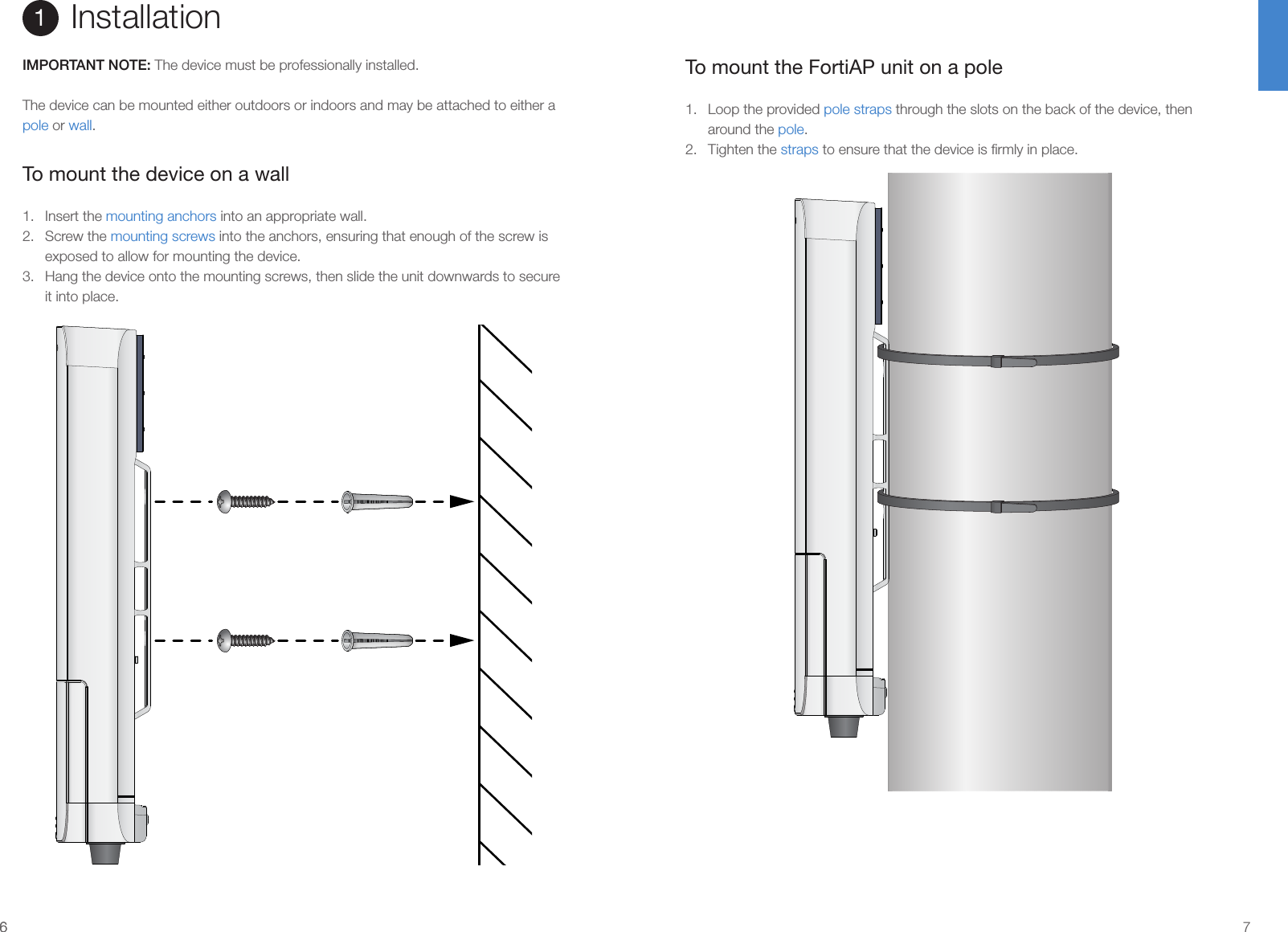 66 7To mount the FortiAP unit on a pole1.  Loop the provided pole straps through the slots on the back of the device, then around the pole.2.  Tighten the straps to ensure that the device is ﬁrmly in place.Installation1IMPORTANT NOTE: The device must be professionally installed.The device can be mounted either outdoors or indoors and may be attached to either a pole or wall.To mount the device on a wall1.  Insert the mounting anchors into an appropriate wall.2.  Screw the mounting screws into the anchors, ensuring that enough of the screw is exposed to allow for mounting the device.3.  Hang the device onto the mounting screws, then slide the unit downwards to secure it into place.