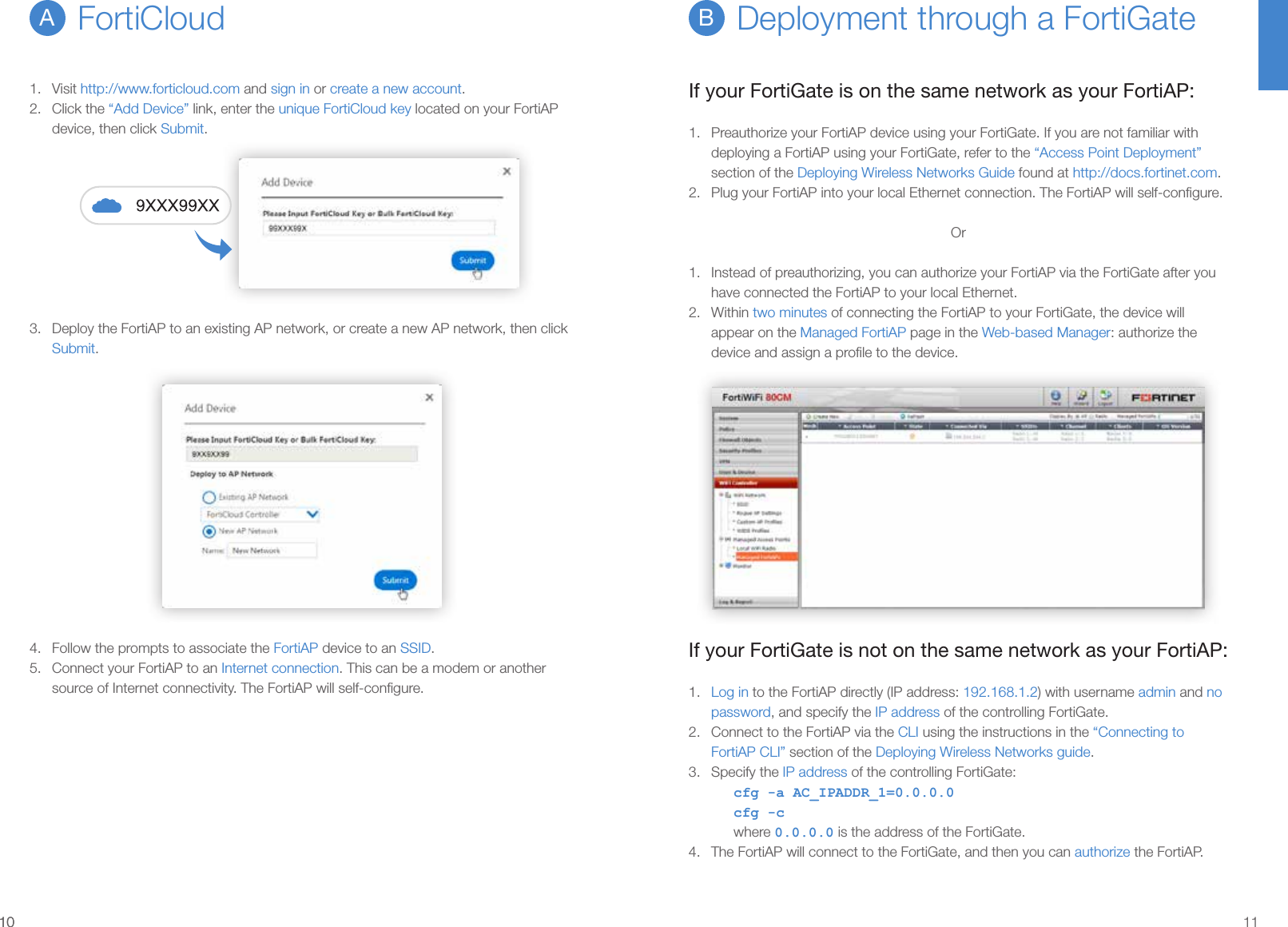 1010 11Deployment through a FortiGateBIf your FortiGate is on the same network as your FortiAP:1.  Preauthorize your FortiAP device using your FortiGate. If you are not familiar with deploying a FortiAP using your FortiGate, refer to the “Access Point Deployment” section of the Deploying Wireless Networks Guide found at http://docs.fortinet.com.2.  Plug your FortiAP into your local Ethernet connection. The FortiAP will self-conﬁgure.Or1.  Instead of preauthorizing, you can authorize your FortiAP via the FortiGate after you have connected the FortiAP to your local Ethernet.2.  Within two minutes of connecting the FortiAP to your FortiGate, the device will appear on the Managed FortiAP page in the Web-based Manager: authorize the device and assign a proﬁle to the device.If your FortiGate is not on the same network as your FortiAP:1.  Log in to the FortiAP directly (IP address: 192.168.1.2) with username admin and no password, and specify the IP address of the controlling FortiGate.2.  Connect to the FortiAP via the CLI using the instructions in the “Connecting to FortiAP CLI” section of the Deploying Wireless Networks guide.3.  Specify the IP address of the controlling FortiGate:cfg -a AC_IPADDR_1=0.0.0.0cfg -cwhere 0.0.0.0 is the address of the FortiGate.4.  The FortiAP will connect to the FortiGate, and then you can authorize the FortiAP.1.  Visit http://www.forticloud.com and sign in or create a new account.2.  Click the “Add Device” link, enter the unique FortiCloud key located on your FortiAP device, then click Submit.3.  Deploy the FortiAP to an existing AP network, or create a new AP network, then click Submit.4.  Follow the prompts to associate the FortiAP device to an SSID.5.  Connect your FortiAP to an Internet connection. This can be a modem or another source of Internet connectivity. The FortiAP will self-conﬁgure.FortiCloudA