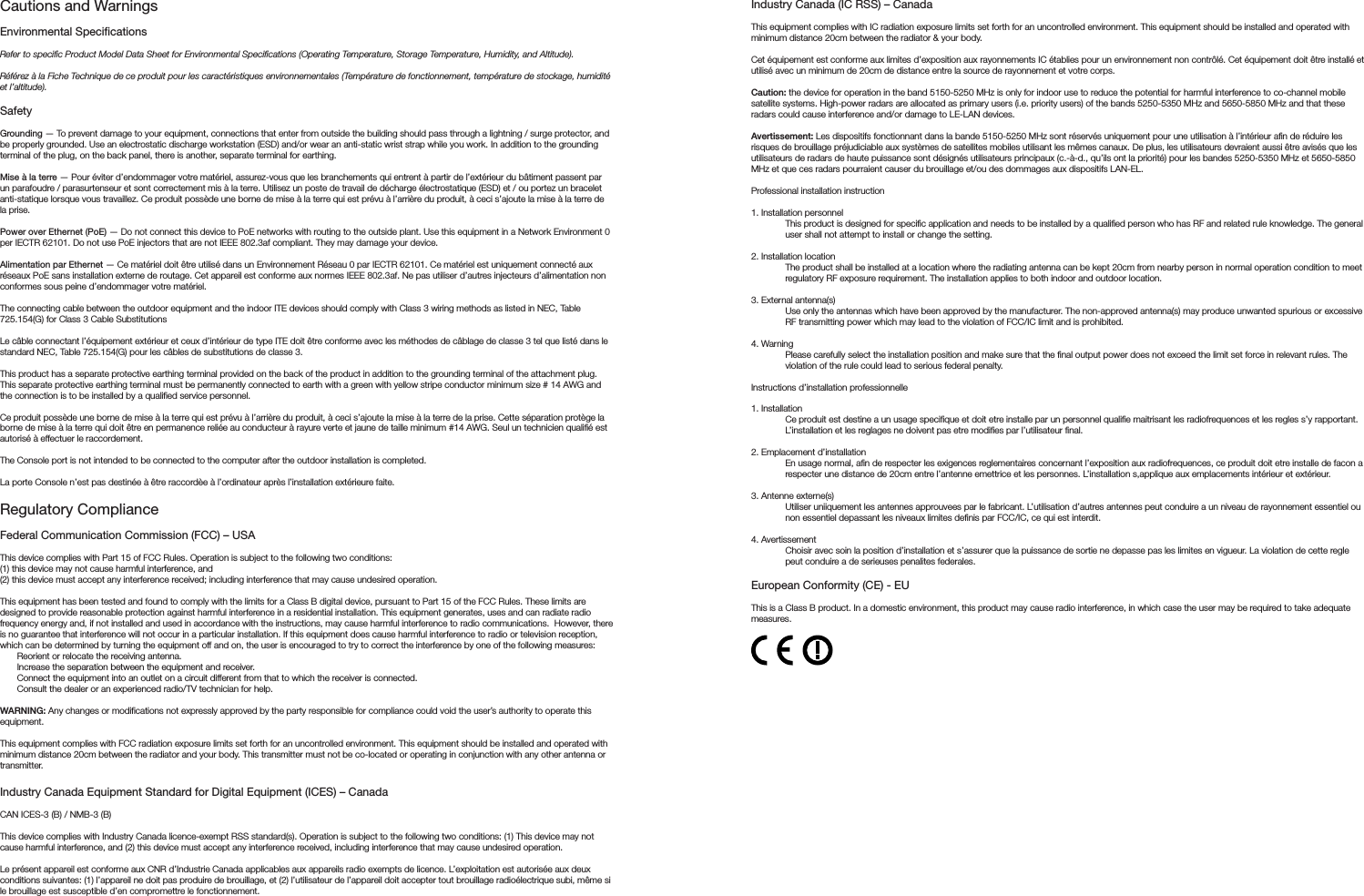 Cautions and Warnings Environmental SpecicationsRefer to specific Product Model Data Sheet for Environmental Specifications (Operating Temperature, Storage Temperature, Humidity, and Altitude).Référez à la Fiche Technique de ce produit pour les caractéristiques environnementales (Température de fonctionnement, température de stockage, humidité et l’altitude).SafetyGrounding — To prevent damage to your equipment, connections that enter from outside the building should pass through a lightning / surge protector, and be properly grounded. Use an electrostatic discharge workstation (ESD) and/or wear an anti-static wrist strap while you work. In addition to the grounding terminal of the plug, on the back panel, there is another, separate terminal for earthing. Mise à la terre — Pour éviter d’endommager votre matériel, assurez-vous que les branchements qui entrent à partir de l’extérieur du bâtiment passent par un parafoudre / parasurtenseur et sont correctement mis à la terre. Utilisez un poste de travail de décharge électrostatique (ESD) et / ou portez un bracelet anti-statique lorsque vous travaillez. Ce produit possède une borne de mise à la terre qui est prévu à l’arrière du produit, à ceci s’ajoute la mise à la terre de la prise. Power over Ethernet (PoE) — Do not connect this device to PoE networks with routing to the outside plant. Use this equipment in a Network Environment 0 per IECTR 62101. Do not use PoE injectors that are not IEEE 802.3af compliant. They may damage your device.Alimentation par Ethernet — Ce matériel doit être utilisé dans un Environnement Réseau 0 par IECTR 62101. Ce matériel est uniquement connecté aux réseaux PoE sans installation externe de routage. Cet appareil est conforme aux normes IEEE 802.3af. Ne pas utiliser d’autres injecteurs d’alimentation non conformes sous peine d’endommager votre matériel.The connecting cable between the outdoor equipment and the indoor ITE devices should comply with Class 3 wiring methods as listed in NEC, Table 725.154(G) for Class 3 Cable SubstitutionsLe câble connectant l’équipement extérieur et ceux d’intérieur de type ITE doit être conforme avec les méthodes de câblage de classe 3 tel que listé dans le standard NEC, Table 725.154(G) pour les câbles de substitutions de classe 3.This product has a separate protective earthing terminal provided on the back of the product in addition to the grounding terminal of the attachment plug.  This separate protective earthing terminal must be permanently connected to earth with a green with yellow stripe conductor minimum size # 14 AWG and the connection is to be installed by a qualified service personnel.Ce produit possède une borne de mise à la terre qui est prévu à l’arrière du produit, à ceci s’ajoute la mise à la terre de la prise. Cette séparation protège la borne de mise à la terre qui doit être en permanence reliée au conducteur à rayure verte et jaune de taille minimum #14 AWG. Seul un technicien qualifié est autorisé à effectuer le raccordement. The Console port is not intended to be connected to the computer after the outdoor installation is completed.La porte Console n’est pas destinée à être raccordèe à l’ordinateur après l’installation extérieure faite.Regulatory ComplianceFederal Communication Commission (FCC) – USAThis device complies with Part 15 of FCC Rules. Operation is subject to the following two conditions:(1) this device may not cause harmful interference, and(2) this device must accept any interference received; including interference that may cause undesired operation.This equipment has been tested and found to comply with the limits for a Class B digital device, pursuant to Part 15 of the FCC Rules. These limits are designed to provide reasonable protection against harmful interference in a residential installation. This equipment generates, uses and can radiate radio frequency energy and, if not installed and used in accordance with the instructions, may cause harmful interference to radio communications.  However, there is no guarantee that interference will not occur in a particular installation. If this equipment does cause harmful interference to radio or television reception, which can be determined by turning the equipment off and on, the user is encouraged to try to correct the interference by one of the following measures:Reorient or relocate the receiving antenna.Increase the separation between the equipment and receiver.Connect the equipment into an outlet on a circuit different from that to which the receiver is connected.Consult the dealer or an experienced radio/TV technician for help.WARNING: Any changes or modifications not expressly approved by the party responsible for compliance could void the user’s authority to operate this equipment.This equipment complies with FCC radiation exposure limits set forth for an uncontrolled environment. This equipment should be installed and operated with minimum distance 20cm between the radiator and your body. This transmitter must not be co-located or operating in conjunction with any other antenna or transmitter.Industry Canada Equipment Standard for Digital Equipment (ICES) – CanadaCAN ICES-3 (B) / NMB-3 (B)This device complies with Industry Canada licence-exempt RSS standard(s). Operation is subject to the following two conditions: (1) This device may not cause harmful interference, and (2) this device must accept any interference received, including interference that may cause undesired operation.Le présent appareil est conforme aux CNR d’Industrie Canada applicables aux appareils radio exempts de licence. L’exploitation est autorisée aux deux conditions suivantes: (1) l’appareil ne doit pas produire de brouillage, et (2) l’utilisateur de l’appareil doit accepter tout brouillage radioélectrique subi, même si le brouillage est susceptible d’en compromettre le fonctionnement.Industry Canada (IC RSS) – CanadaThis equipment complies with IC radiation exposure limits set forth for an uncontrolled environment. This equipment should be installed and operated with minimum distance 20cm between the radiator &amp; your body.Cet équipement est conforme aux limites d’exposition aux rayonnements IC établies pour un environnement non contrôlé. Cet équipement doit être installé et utilisé avec un minimum de 20cm de distance entre la source de rayonnement et votre corps.Caution: the device for operation in the band 5150-5250 MHz is only for indoor use to reduce the potential for harmful interference to co-channel mobile satellite systems. High-power radars are allocated as primary users (i.e. priority users) of the bands 5250-5350 MHz and 5650-5850 MHz and that these radars could cause interference and/or damage to LE-LAN devices.Avertissement: Les dispositifs fonctionnant dans la bande 5150-5250 MHz sont réservés uniquement pour une utilisation à l’intérieur afin de réduire les risques de brouillage préjudiciable aux systèmes de satellites mobiles utilisant les mêmes canaux. De plus, les utilisateurs devraient aussi être avisés que les utilisateurs de radars de haute puissance sont désignés utilisateurs principaux (c.-à-d., qu’ils ont la priorité) pour les bandes 5250-5350 MHz et 5650-5850 MHz et que ces radars pourraient causer du brouillage et/ou des dommages aux dispositifs LAN-EL.Professional installation instruction1. Installation personnel This product is designed for specific application and needs to be installed by a qualified person who has RF and related rule knowledge. The general user shall not attempt to install or change the setting.2. Installation locationThe product shall be installed at a location where the radiating antenna can be kept 20cm from nearby person in normal operation condition to meet regulatory RF exposure requirement. The installation applies to both indoor and outdoor location.3. External antenna(s)Use only the antennas which have been approved by the manufacturer. The non-approved antenna(s) may produce unwanted spurious or excessive RF transmitting power which may lead to the violation of FCC/IC limit and is prohibited.4. Warning Please carefully select the installation position and make sure that the final output power does not exceed the limit set force in relevant rules. The violation of the rule could lead to serious federal penalty.Instructions d’installation professionnelle1. Installation Ce produit est destine a un usage specifique et doit etre installe par un personnel qualifie maitrisant les radiofrequences et les regles s’y rapportant. L’installation et les reglages ne doivent pas etre modifies par l’utilisateur final.2. Emplacement d’installationEn usage normal, afin de respecter les exigences reglementaires concernant l’exposition aux radiofrequences, ce produit doit etre installe de facon a respecter une distance de 20cm entre l’antenne emettrice et les personnes. L’installation s,applique aux emplacements intérieur et extérieur.3. Antenne externe(s)Utiliser uniiquement les antennes approuvees par le fabricant. L’utilisation d’autres antennes peut conduire a un niveau de rayonnement essentiel ou non essentiel depassant les niveaux limites definis par FCC/IC, ce qui est interdit.4. AvertissementChoisir avec soin la position d’installation et s’assurer que la puissance de sortie ne depasse pas les limites en vigueur. La violation de cette regle peut conduire a de serieuses penalites federales.European Conformity (CE) - EUThis is a Class B product. In a domestic environment, this product may cause radio interference, in which case the user may be required to take adequate measures.