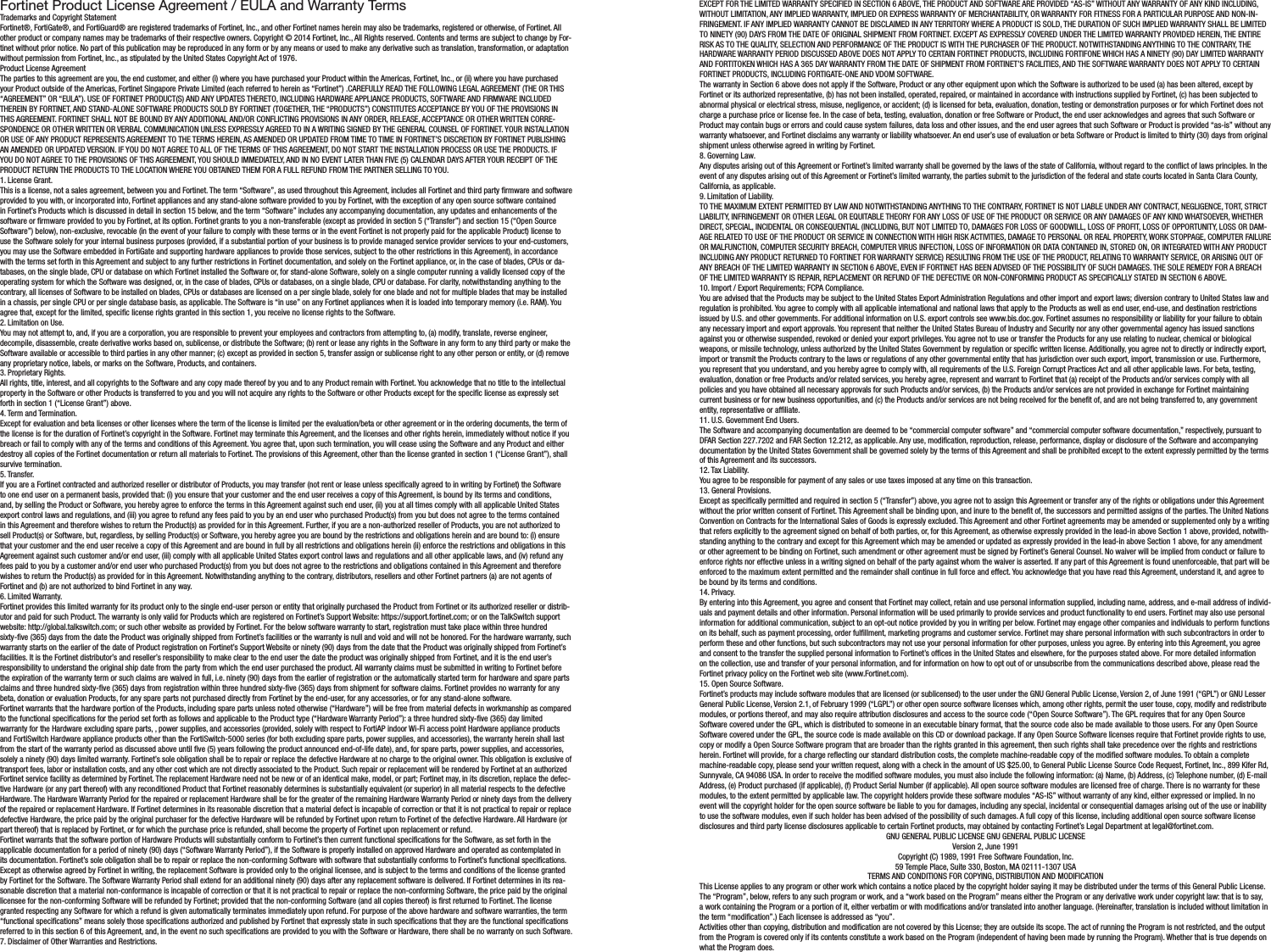 Fortinet Product License Agreement / EULA and Warranty TermsTrademarks and Copyright StatementFortinet®, FortiGate®, and FortiGuard® are registered trademarks of Fortinet, Inc., and other Fortinet names herein may also be trademarks, registered or otherwise, of Fortinet. All other product or company names may be trademarks of their respective owners. Copyright © 2014 Fortinet, Inc., All Rights reserved. Contents and terms are subject to change by For-tinet without prior notice. No part of this publication may be reproduced in any form or by any means or used to make any derivative such as translation, transformation, or adaptation without permission from Fortinet, Inc., as stipulated by the United States Copyright Act of 1976.Product License AgreementThe parties to this agreement are you, the end customer, and either (i) where you have purchased your Product within the Americas, Fortinet, Inc., or (ii) where you have purchased your Product outside of the Americas, Fortinet Singapore Private Limited (each referred to herein as “Fortinet”) .CAREFULLY READ THE FOLLOWING LEGAL AGREEMENT (THE OR THIS “AGREEMENT” OR “EULA”). USE OF FORTINET PRODUCT(S) AND ANY UPDATES THERETO, INCLUDING HARDWARE APPLIANCE PRODUCTS, SOFTWARE AND FIRMWARE INCLUDED THEREIN BY FORTINET, AND STAND-ALONE SOFTWARE PRODUCTS SOLD BY FORTINET (TOGETHER, THE “PRODUCTS”) CONSTITUTES ACCEPTANCE BY YOU OF THE PROVISIONS IN THIS AGREEMENT. FORTINET SHALL NOT BE BOUND BY ANY ADDITIONAL AND/OR CONFLICTING PROVISIONS IN ANY ORDER, RELEASE, ACCEPTANCE OR OTHER WRITTEN CORRE-SPONDENCE OR OTHER WRITTEN OR VERBAL COMMUNICATION UNLESS EXPRESSLY AGREED TO IN A WRITING SIGNED BY THE GENERAL COUNSEL OF FORTINET. YOUR INSTALLATION OR USE OF ANY PRODUCT REPRESENTS AGREEMENT TO THE TERMS HEREIN, AS AMENDED OR UPDATED FROM TIME TO TIME IN FORTINET’S DISCRETION BY FORTINET PUBLISHING AN AMENDED OR UPDATED VERSION. IF YOU DO NOT AGREE TO ALL OF THE TERMS OF THIS AGREEMENT, DO NOT START THE INSTALLATION PROCESS OR USE THE PRODUCTS. IF YOU DO NOT AGREE TO THE PROVISIONS OF THIS AGREEMENT, YOU SHOULD IMMEDIATELY, AND IN NO EVENT LATER THAN FIVE (5) CALENDAR DAYS AFTER YOUR RECEIPT OF THE PRODUCT RETURN THE PRODUCTS TO THE LOCATION WHERE YOU OBTAINED THEM FOR A FULL REFUND FROM THE PARTNER SELLING TO YOU.1. License Grant.This is a license, not a sales agreement, between you and Fortinet. The term “Software”, as used throughout this Agreement, includes all Fortinet and third party rmware and software provided to you with, or incorporated into, Fortinet appliances and any stand-alone software provided to you by Fortinet, with the exception of any open source software contained in Fortinet’s Products which is discussed in detail in section 15 below, and the term “Software” includes any accompanying documentation, any updates and enhancements of the software or rmware provided to you by Fortinet, at its option. Fortinet grants to you a non-transferable (except as provided in section 5 (“Transfer”) and section 15 (“Open Source Software”) below), non-exclusive, revocable (in the event of your failure to comply with these terms or in the event Fortinet is not properly paid for the applicable Product) license to use the Software solely for your internal business purposes (provided, if a substantial portion of your business is to provide managed service provider services to your end-customers, you may use the Software embedded in FortiGate and supporting hardware appliances to provide those services, subject to the other restrictions in this Agreement), in accordance with the terms set forth in this Agreement and subject to any further restrictions in Fortinet documentation, and solely on the Fortinet appliance, or, in the case of blades, CPUs or da-tabases, on the single blade, CPU or database on which Fortinet installed the Software or, for stand-alone Software, solely on a single computer running a validly licensed copy of the operating system for which the Software was designed, or, in the case of blades, CPUs or databases, on a single blade, CPU or database. For clarity, notwithstanding anything to the contrary, all licenses of Software to be installed on blades, CPUs or databases are licensed on a per single blade, solely for one blade and not for multiple blades that may be installed in a chassis, per single CPU or per single database basis, as applicable. The Software is “in use” on any Fortinet appliances when it is loaded into temporary memory (i.e. RAM). You agree that, except for the limited, specic license rights granted in this section 1, you receive no license rights to the Software.2. Limitation on Use.You may not attempt to, and, if you are a corporation, you are responsible to prevent your employees and contractors from attempting to, (a) modify, translate, reverse engineer, decompile, disassemble, create derivative works based on, sublicense, or distribute the Software; (b) rent or lease any rights in the Software in any form to any third party or make the Software available or accessible to third parties in any other manner; (c) except as provided in section 5, transfer assign or sublicense right to any other person or entity, or (d) remove any proprietary notice, labels, or marks on the Software, Products, and containers.3. Proprietary Rights.All rights, title, interest, and all copyrights to the Software and any copy made thereof by you and to any Product remain with Fortinet. You acknowledge that no title to the intellectual property in the Software or other Products is transferred to you and you will not acquire any rights to the Software or other Products except for the specic license as expressly set forth in section 1 (“License Grant”) above.4. Term and Termination.Except for evaluation and beta licenses or other licenses where the term of the license is limited per the evaluation/beta or other agreement or in the ordering documents, the term of the license is for the duration of Fortinet’s copyright in the Software. Fortinet may terminate this Agreement, and the licenses and other rights herein, immediately without notice if you breach or fail to comply with any of the terms and conditions of this Agreement. You agree that, upon such termination, you will cease using the Software and any Product and either destroy all copies of the Fortinet documentation or return all materials to Fortinet. The provisions of this Agreement, other than the license granted in section 1 (“License Grant”), shall survive termination.5. Transfer.If you are a Fortinet contracted and authorized reseller or distributor of Products, you may transfer (not rent or lease unless specically agreed to in writing by Fortinet) the Software to one end user on a permanent basis, provided that: (i) you ensure that your customer and the end user receives a copy of this Agreement, is bound by its terms and conditions, and, by selling the Product or Software, you hereby agree to enforce the terms in this Agreement against such end user, (ii) you at all times comply with all applicable United States export control laws and regulations, and (iii) you agree to refund any fees paid to you by an end user who purchased Product(s) from you but does not agree to the terms contained in this Agreement and therefore wishes to return the Product(s) as provided for in this Agreement. Further, if you are a non-authorized reseller of Products, you are not authorized to sell Product(s) or Software, but, regardless, by selling Product(s) or Software, you hereby agree you are bound by the restrictions and obligations herein and are bound to: (i) ensure that your customer and the end user receive a copy of this Agreement and are bound in full by all restrictions and obligations herein (ii) enforce the restrictions and obligations in this Agreement against such customer and/or end user, (iii) comply with all applicable United States export control laws and regulations and all other applicable laws, and (iv) refund any fees paid to you by a customer and/or end user who purchased Product(s) from you but does not agree to the restrictions and obligations contained in this Agreement and therefore wishes to return the Product(s) as provided for in this Agreement. Notwithstanding anything to the contrary, distributors, resellers and other Fortinet partners (a) are not agents of Fortinet and (b) are not authorized to bind Fortinet in any way.6. Limited Warranty.Fortinet provides this limited warranty for its product only to the single end-user person or entity that originally purchased the Product from Fortinet or its authorized reseller or distrib-utor and paid for such Product. The warranty is only valid for Products which are registered on Fortinet’s Support Website: https://support.fortinet.com; or on the TalkSwitch support website: http://global.talkswitch.com; or such other website as provided by Fortinet. For the below software warranty to start, registration must take place within three hundred sixty-ve (365) days from the date the Product was originally shipped from Fortinet’s facilities or the warranty is null and void and will not be honored. For the hardware warranty, such warranty starts on the earlier of the date of Product registration on Fortinet’s Support Website or ninety (90) days from the date that the Product was originally shipped from Fortinet’s facilities. It is the Fortinet distributor’s and reseller’s responsibility to make clear to the end user the date the product was originally shipped from Fortinet, and it is the end user’s responsibility to understand the original ship date from the party from which the end user purchased the product. All warranty claims must be submitted in writing to Fortinet before the expiration of the warranty term or such claims are waived in full, i.e. ninety (90) days from the earlier of registration or the automatically started term for hardware and spare parts claims and three hundred sixty-ve (365) days from registration within three hundred sixty-ve (365) days from shipment for software claims. Fortinet provides no warranty for any beta, donation or evaluation Products, for any spare parts not purchased directly from Fortinet by the end-user, for any accessories, or for any stand-alone software.Fortinet warrants that the hardware portion of the Products, including spare parts unless noted otherwise (“Hardware”) will be free from material defects in workmanship as compared to the functional specications for the period set forth as follows and applicable to the Product type (“Hardware Warranty Period”): a three hundred sixty-ve (365) day limited warranty for the Hardware excluding spare parts, , power supplies, and accessories (provided, solely with respect to FortiAP indoor Wi-Fi access point Hardware appliance products and FortiSwitch Hardware appliance products other than the FortiSwitch-5000 series (for both excluding spare parts, power supplies, and accessories), the warranty herein shall last from the start of the warranty period as discussed above until ve (5) years following the product announced end-of-life date), and, for spare parts, power supplies, and accessories, solely a ninety (90) days limited warranty. Fortinet’s sole obligation shall be to repair or replace the defective Hardware at no charge to the original owner. This obligation is exclusive of transport fees, labor or installation costs, and any other cost which are not directly associated to the Product. Such repair or replacement will be rendered by Fortinet at an authorized Fortinet service facility as determined by Fortinet. The replacement Hardware need not be new or of an identical make, model, or part; Fortinet may, in its discretion, replace the defec-tive Hardware (or any part thereof) with any reconditioned Product that Fortinet reasonably determines is substantially equivalent (or superior) in all material respects to the defective Hardware. The Hardware Warranty Period for the repaired or replacement Hardware shall be for the greater of the remaining Hardware Warranty Period or ninety days from the delivery of the repaired or replacement Hardware. If Fortinet determines in its reasonable discretion that a material defect is incapable of correction or that it is not practical to repair or replace defective Hardware, the price paid by the original purchaser for the defective Hardware will be refunded by Fortinet upon return to Fortinet of the defective Hardware. All Hardware (or part thereof) that is replaced by Fortinet, or for which the purchase price is refunded, shall become the property of Fortinet upon replacement or refund.Fortinet warrants that the software portion of Hardware Products will substantially conform to Fortinet’s then current functional specications for the Software, as set forth in the applicable documentation for a period of ninety (90) days (“Software Warranty Period”), if the Software is properly installed on approved Hardware and operated as contemplated in its documentation. Fortinet’s sole obligation shall be to repair or replace the non-conforming Software with software that substantially conforms to Fortinet’s functional specications. Except as otherwise agreed by Fortinet in writing, the replacement Software is provided only to the original licensee, and is subject to the terms and conditions of the license granted by Fortinet for the Software. The Software Warranty Period shall extend for an additional ninety (90) days after any replacement software is delivered. If Fortinet determines in its rea-sonable discretion that a material non-conformance is incapable of correction or that it is not practical to repair or replace the non-conforming Software, the price paid by the original licensee for the non-conforming Software will be refunded by Fortinet; provided that the non-conforming Software (and all copies thereof) is rst returned to Fortinet. The license granted respecting any Software for which a refund is given automatically terminates immediately upon refund. For purpose of the above hardware and software warranties, the term “functional specications” means solely those specications authorized and published by Fortinet that expressly state in such specications that they are the functional specications referred to in this section 6 of this Agreement, and, in the event no such specications are provided to you with the Software or Hardware, there shall be no warranty on such Software.7. Disclaimer of Other Warranties and Restrictions.EXCEPT FOR THE LIMITED WARRANTY SPECIFIED IN SECTION 6 ABOVE, THE PRODUCT AND SOFTWARE ARE PROVIDED “AS-IS” WITHOUT ANY WARRANTY OF ANY KIND INCLUDING, WITHOUT LIMITATION, ANY IMPLIED WARRANTY, IMPLIED OR EXPRESS WARRANTY OF MERCHANTABILITY, OR WARRANTY FOR FITNESS FOR A PARTICULAR PURPOSE AND NON-IN-FRINGEMENT. IF ANY IMPLIED WARRANTY CANNOT BE DISCLAIMED IN ANY TERRITORY WHERE A PRODUCT IS SOLD, THE DURATION OF SUCH IMPLIED WARRANTY SHALL BE LIMITED TO NINETY (90) DAYS FROM THE DATE OF ORIGINAL SHIPMENT FROM FORTINET. EXCEPT AS EXPRESSLY COVERED UNDER THE LIMITED WARRANTY PROVIDED HEREIN, THE ENTIRE RISK AS TO THE QUALITY, SELECTION AND PERFORMANCE OF THE PRODUCT IS WITH THE PURCHASER OF THE PRODUCT. NOTWITHSTANDING ANYTHING TO THE CONTRARY, THE HARDWARE WARRANTY PERIOD DISCUSSED ABOVE DOES NOT APPLY TO CERTAIN FORTINET PRODUCTS, INCLUDING FORTIFONE WHICH HAS A NINETY (90) DAY LIMITED WARRANTY AND FORTITOKEN WHICH HAS A 365 DAY WARRANTY FROM THE DATE OF SHIPMENT FROM FORTINET’S FACILITIES, AND THE SOFTWARE WARRANTY DOES NOT APPLY TO CERTAIN FORTINET PRODUCTS, INCLUDING FORTIGATE-ONE AND VDOM SOFTWARE.The warranty in Section 6 above does not apply if the Software, Product or any other equipment upon which the Software is authorized to be used (a) has been altered, except by Fortinet or its authorized representative, (b) has not been installed, operated, repaired, or maintained in accordance with instructions supplied by Fortinet, (c) has been subjected to abnormal physical or electrical stress, misuse, negligence, or accident; (d) is licensed for beta, evaluation, donation, testing or demonstration purposes or for which Fortinet does not charge a purchase price or license fee. In the case of beta, testing, evaluation, donation or free Software or Product, the end user acknowledges and agrees that such Software or Product may contain bugs or errors and could cause system failures, data loss and other issues, and the end user agrees that such Software or Product is provided “as-is” without any warranty whatsoever, and Fortinet disclaims any warranty or liability whatsoever. An end user’s use of evaluation or beta Software or Product is limited to thirty (30) days from original shipment unless otherwise agreed in writing by Fortinet.8. Governing Law.Any disputes arising out of this Agreement or Fortinet’s limited warranty shall be governed by the laws of the state of California, without regard to the conict of laws principles. In the event of any disputes arising out of this Agreement or Fortinet’s limited warranty, the parties submit to the jurisdiction of the federal and state courts located in Santa Clara County, California, as applicable.9. Limitation of Liability.TO THE MAXIMUM EXTENT PERMITTED BY LAW AND NOTWITHSTANDING ANYTHING TO THE CONTRARY, FORTINET IS NOT LIABLE UNDER ANY CONTRACT, NEGLIGENCE, TORT, STRICT LIABILITY, INFRINGEMENT OR OTHER LEGAL OR EQUITABLE THEORY FOR ANY LOSS OF USE OF THE PRODUCT OR SERVICE OR ANY DAMAGES OF ANY KIND WHATSOEVER, WHETHER DIRECT, SPECIAL, INCIDENTAL OR CONSEQUENTIAL (INCLUDING, BUT NOT LIMITED TO, DAMAGES FOR LOSS OF GOODWILL, LOSS OF PROFIT, LOSS OF OPPORTUNITY, LOSS OR DAM-AGE RELATED TO USE OF THE PRODUCT OR SERVICE IN CONNECTION WITH HIGH RISK ACTIVITIES, DAMAGE TO PERSONAL OR REAL PROPERTY, WORK STOPPAGE, COMPUTER FAILURE OR MALFUNCTION, COMPUTER SECURITY BREACH, COMPUTER VIRUS INFECTION, LOSS OF INFORMATION OR DATA CONTAINED IN, STORED ON, OR INTEGRATED WITH ANY PRODUCT INCLUDING ANY PRODUCT RETURNED TO FORTINET FOR WARRANTY SERVICE) RESULTING FROM THE USE OF THE PRODUCT, RELATING TO WARRANTY SERVICE, OR ARISING OUT OF ANY BREACH OF THE LIMITED WARRANTY IN SECTION 6 ABOVE, EVEN IF FORTINET HAS BEEN ADVISED OF THE POSSIBILITY OF SUCH DAMAGES. THE SOLE REMEDY FOR A BREACH OF THE LIMITED WARRANTY IS REPAIR, REPLACEMENT OR REFUND OF THE DEFECTIVE OR NON-CONFORMING PRODUCT AS SPECIFICALLY STATED IN SECTION 6 ABOVE.10. Import / Export Requirements; FCPA Compliance.You are advised that the Products may be subject to the United States Export Administration Regulations and other import and export laws; diversion contrary to United States law and regulation is prohibited. You agree to comply with all applicable international and national laws that apply to the Products as well as end user, end-use, and destination restrictions issued by U.S. and other governments. For additional information on U.S. export controls see www.bis.doc.gov. Fortinet assumes no responsibility or liability for your failure to obtain any necessary import and export approvals. You represent that neither the United States Bureau of Industry and Security nor any other governmental agency has issued sanctions against you or otherwise suspended, revoked or denied your export privileges. You agree not to use or transfer the Products for any use relating to nuclear, chemical or biological weapons, or missile technology, unless authorized by the United States Government by regulation or specic written license. Additionally, you agree not to directly or indirectly export, import or transmit the Products contrary to the laws or regulations of any other governmental entity that has jurisdiction over such export, import, transmission or use. Furthermore, you represent that you understand, and you hereby agree to comply with, all requirements of the U.S. Foreign Corrupt Practices Act and all other applicable laws. For beta, testing, evaluation, donation or free Products and/or related services, you hereby agree, represent and warrant to Fortinet that (a) receipt of the Products and/or services comply with all policies and you have obtained all necessary approvals for such Products and/or services, (b) the Products and/or services are not provided in exchange for Fortinet maintaining current business or for new business opportunities, and (c) the Products and/or services are not being received for the benet of, and are not being transferred to, any government entity, representative or afliate.11. U.S. Government End Users.The Software and accompanying documentation are deemed to be “commercial computer software” and “commercial computer software documentation,” respectively, pursuant to DFAR Section 227.7202 and FAR Section 12.212, as applicable. Any use, modication, reproduction, release, performance, display or disclosure of the Software and accompanying documentation by the United States Government shall be governed solely by the terms of this Agreement and shall be prohibited except to the extent expressly permitted by the terms of this Agreement and its successors.12. Tax Liability.You agree to be responsible for payment of any sales or use taxes imposed at any time on this transaction.13. General Provisions.Except as specically permitted and required in section 5 (“Transfer”) above, you agree not to assign this Agreement or transfer any of the rights or obligations under this Agreement without the prior written consent of Fortinet. This Agreement shall be binding upon, and inure to the benet of, the successors and permitted assigns of the parties. The United Nations Convention on Contracts for the International Sales of Goods is expressly excluded. This Agreement and other Fortinet agreements may be amended or supplemented only by a writing that refers explicitly to the agreement signed on behalf of both parties, or, for this Agreement, as otherwise expressly provided in the lead-in above Section 1 above, provided, notwith-standing anything to the contrary and except for this Agreement which may be amended or updated as expressly provided in the lead-in above Section 1 above, for any amendment or other agreement to be binding on Fortinet, such amendment or other agreement must be signed by Fortinet’s General Counsel. No waiver will be implied from conduct or failure to enforce rights nor effective unless in a writing signed on behalf of the party against whom the waiver is asserted. If any part of this Agreement is found unenforceable, that part will be enforced to the maximum extent permitted and the remainder shall continue in full force and effect. You acknowledge that you have read this Agreement, understand it, and agree to be bound by its terms and conditions.14. Privacy.By entering into this Agreement, you agree and consent that Fortinet may collect, retain and use personal information supplied, including name, address, and e-mail address of individ-uals and payment details and other information. Personal information will be used primarily to provide services and product functionality to end users. Fortinet may also use personal information for additional communication, subject to an opt-out notice provided by you in writing per below. Fortinet may engage other companies and individuals to perform functions on its behalf, such as payment processing, order fulllment, marketing programs and customer service. Fortinet may share personal information with such subcontractors in order to perform these and other functions, but such subcontractors may not use your personal information for other purposes, unless you agree. By entering into this Agreement, you agree and consent to the transfer the supplied personal information to Fortinet’s ofces in the United States and elsewhere, for the purposes stated above. For more detailed information on the collection, use and transfer of your personal information, and for information on how to opt out of or unsubscribe from the communications described above, please read the Fortinet privacy policy on the Fortinet web site (www.Fortinet.com).15. Open Source Software.Fortinet’s products may include software modules that are licensed (or sublicensed) to the user under the GNU General Public License, Version 2, of June 1991 (“GPL”) or GNU Lesser General Public License, Version 2.1, of February 1999 (“LGPL”) or other open source software licenses which, among other rights, permit the user touse, copy, modify and redistribute modules, or portions thereof, and may also require attribution disclosures and access to the source code (“Open Source Software”). The GPL requires that for any Open Source Software covered under the GPL, which is distributed to someone in an executable binary format, that the source code also be made available to those users. For any Open Source Software covered under the GPL, the source code is made available on this CD or download package. If any Open Source Software licenses require that Fortinet provide rights to use, copy or modify a Open Source Software program that are broader than the rights granted in this agreement, then such rights shall take precedence over the rights and restrictions herein. Fortinet will provide, for a charge reecting our standard distribution costs, the complete machine-readable copy of the modied software modules. To obtain a complete machine-readable copy, please send your written request, along with a check in the amount of US $25.00, to General Public License Source Code Request, Fortinet, Inc., 899 Kifer Rd, Sunnyvale, CA 94086 USA. In order to receive the modied software modules, you must also include the following information: (a) Name, (b) Address, (c) Telephone number, (d) E-mail Address, (e) Product purchased (if applicable), (f) Product Serial Number (if applicable). All open source software modules are licensed free of charge. There is no warranty for these modules, to the extent permitted by applicable law. The copyright holders provide these software modules “AS-IS” without warranty of any kind, either expressed or implied. In no event will the copyright holder for the open source software be liable to you for damages, including any special, incidental or consequential damages arising out of the use or inability to use the software modules, even if such holder has been advised of the possibility of such damages. A full copy of this license, including additional open source software license disclosures and third party license disclosures applicable to certain Fortinet products, may obtained by contacting Fortinet’s Legal Department at legal@fortinet.com.GNU GENERAL PUBLIC LICENSE GNU GENERAL PUBLIC LICENSEVersion 2, June 1991Copyright (C) 1989, 1991 Free Software Foundation, Inc.59 Temple Place, Suite 330, Boston, MA 02111-1307 USATERMS AND CONDITIONS FOR COPYING, DISTRIBUTION AND MODIFICATIONThis License applies to any program or other work which contains a notice placed by the copyright holder saying it may be distributed under the terms of this General Public License. The “Program”, below, refers to any such program or work, and a “work based on the Program” means either the Program or any derivative work under copyright law: that is to say, a work containing the Program or a portion of it, either verbatim or with modications and/or translated into another language. (Hereinafter, translation is included without limitation in the term “modication”.) Each licensee is addressed as “you”.Activities other than copying, distribution and modication are not covered by this License; they are outside its scope. The act of running the Program is not restricted, and the output from the Program is covered only if its contents constitute a work based on the Program (independent of having been made by running the Program). Whether that is true depends on what the Program does.