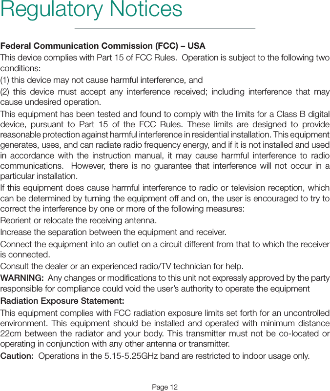 Page 12Regulatory NoticesFederal Communication Commission (FCC) – USAThis device complies with Part 15 of FCC Rules.  Operation is subject to the following two conditions:(1) this device may not cause harmful interference, and(2) this device must accept any interference received; including interference that may cause undesired operation.This equipment has been tested and found to comply with the limits for a Class B digital device, pursuant to Part 15 of the FCC Rules. These limits are designed to provide reasonable protection against harmful interference in residential installation. This equipment generates, uses, and can radiate radio frequency energy, and if it is not installed and used in accordance with the instruction manual, it may cause harmful interference to radio communications.  However, there is no guarantee that interference will not occur in a particular installation. If this equipment does cause harmful interference to radio or television reception, which can be determined by turning the equipment off and on, the user is encouraged to try to correct the interference by one or more of the following measures:Reorient or relocate the receiving antenna.Increase the separation between the equipment and receiver.Connect the equipment into an outlet on a circuit different from that to which the receiver is connected.Consult the dealer or an experienced radio/TV technician for help.WARNING:  Any changes or modiﬁcations to this unit not expressly approved by the party responsible for compliance could void the user’s authority to operate the equipmentRadiation Exposure Statement:This equipment complies with FCC radiation exposure limits set forth for an uncontrolled environment. This equipment should be installed and operated with minimum distance 22cm between the radiator and your body. This transmitter must not be co-located or operating in conjunction with any other antenna or transmitter.Caution:  Operations in the 5.15-5.25GHz band are restricted to indoor usage only. 