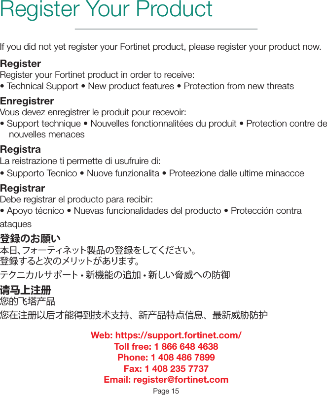 If you did not yet register your Fortinet product, please register your product now.RegisterRegister your Fortinet product in order to receive:•TechnicalSupport•Newproductfeatures•ProtectionfromnewthreatsEnregistrerVous devez enregistrer le produit pour recevoir:•Supporttechnique•Nouvellesfonctionnalitéesduproduit•Protectioncontredenouvelles menacesRegistraLa reistrazione ti permette di usufruire di:•SupportoTecnico•Nuovefunzionalita•ProteezionedalleultimeminaccceRegistrarDebe registrar el producto para recibir:•Apoyotécnico•Nuevasfuncionalidadesdelproducto•Proteccióncontraataques登録のお願い本日、フォーティネット製品の登録をしてください。登録すると次のメリットがあります。 テクニカルサポート • 新機能の追加 • 新しい脅威への防御请马上注册您的飞塔产品您在注册以后才能得到技术支持、新产品特点信息、最新威胁防护Web: https://support.fortinet.com/Toll free: 1 866 648 4638Phone: 1 408 486 7899Fax: 1 408 235 7737Email: register@fortinet.comPage 15Register Your Product