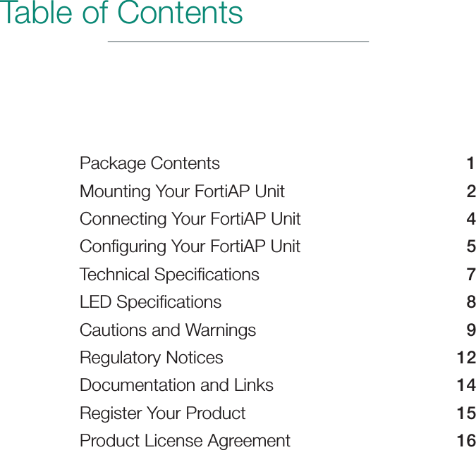 Table of ContentsPackage Contents  1Mounting Your FortiAP Unit  2Connecting Your FortiAP Unit  4Conﬁguring Your FortiAP Unit  5Technical Speciﬁcations  7LED Speciﬁcations  8Cautions and Warnings  9Regulatory Notices  12Documentation and Links  14Register Your Product  15Product License Agreement  16