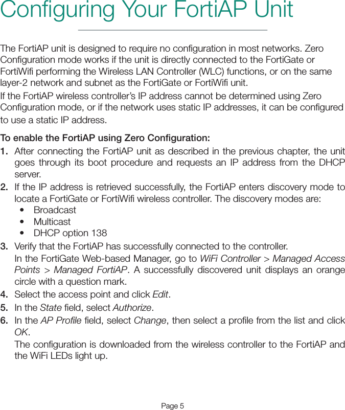 Page 5Conﬁguring Your FortiAP UnitThe FortiAP unit is designed to require no conﬁguration in most networks. Zero Conﬁguration mode works if the unit is directly connected to the FortiGate or FortiWiﬁ performing the Wireless LAN Controller (WLC) functions, or on the same layer-2 network and subnet as the FortiGate or FortiWiﬁ unit.If the FortiAP wireless controller’s IP address cannot be determined using Zero Conﬁguration mode, or if the network uses static IP addresses, it can be conﬁgured to use a static IP address.To enable the FortiAP using Zero Conﬁguration:1.  After connecting the FortiAP unit as described in the previous chapter, the unit goes through its boot procedure and requests an IP address from the DHCP server.2.  If the IP address is retrieved successfully, the FortiAP enters discovery mode to locate a FortiGate or FortiWiﬁ wireless controller. The discovery modes are: • Broadcast• Multicast• DHCP option 1383.  Verify that the FortiAP has successfully connected to the controller. In the FortiGate Web-based Manager, go to WiFi Controller &gt; Managed Access Points &gt; Managed FortiAP. A successfully discovered unit displays an orange circle with a question mark.4.  Select the access point and click Edit.5.  In the State ﬁeld, select Authorize.6.  In the AP Proﬁle ﬁeld, select Change, then select a proﬁle from the list and click OK.The conﬁguration is downloaded from the wireless controller to the FortiAP and the WiFi LEDs light up.