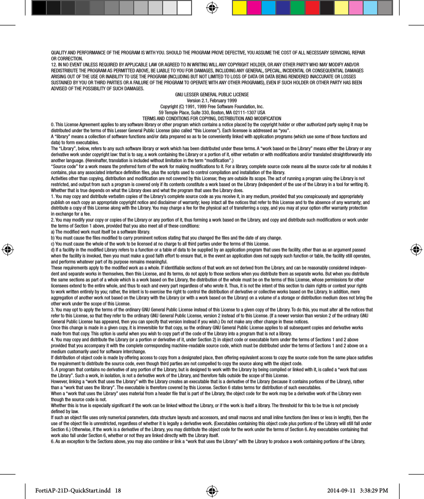 QUALITY AND PERFORMANCE OF THE PROGRAM IS WITH YOU. SHOULD THE PROGRAM PROVE DEFECTIVE, YOU ASSUME THE COST OF ALL NECESSARY SERVICING, REPAIR OR CORRECTION.12. IN NO EVENT UNLESS REQUIRED BY APPLICABLE LAW OR AGREED TO IN WRITING WILL ANY COPYRIGHT HOLDER, OR ANY OTHER PARTY WHO MAY MODIFY AND/OR REDISTRIBUTE THE PROGRAM AS PERMITTED ABOVE, BE LIABLE TO YOU FOR DAMAGES, INCLUDING ANY GENERAL, SPECIAL, INCIDENTAL OR CONSEQUENTIAL DAMAGES ARISING OUT OF THE USE OR INABILITY TO USE THE PROGRAM (INCLUDING BUT NOT LIMITED TO LOSS OF DATA OR DATA BEING RENDERED INACCURATE OR LOSSES SUSTAINED BY YOU OR THIRD PARTIES OR A FAILURE OF THE PROGRAM TO OPERATE WITH ANY OTHER PROGRAMS), EVEN IF SUCH HOLDER OR OTHER PARTY HAS BEEN ADVISED OF THE POSSIBILITY OF SUCH DAMAGES.GNU LESSER GENERAL PUBLIC LICENSEVersion 2.1, February 1999Copyright (C) 1991, 1999 Free Software Foundation, Inc.59 Temple Place, Suite 330, Boston, MA 02111-1307 USATERMS AND CONDITIONS FOR COPYING, DISTRIBUTION AND MODIFICATION0. This License Agreement applies to any software library or other program which contains a notice placed by the copyright holder or other authorized party saying it may be distributed under the terms of this Lesser General Public License (also called “this License”). Each licensee is addressed as “you”.A “library” means a collection of software functions and/or data prepared so as to be conveniently linked with application programs (which use some of those functions and data) to form executables.The “Library”, below, refers to any such software library or work which has been distributed under these terms. A “work based on the Library” means either the Library or any derivative work under copyright law: that is to say, a work containing the Library or a portion of it, either verbatim or with modications and/or translated straightforwardly into another language. (Hereinafter, translation is included without limitation in the term “modication”.)“Source code” for a work means the preferred form of the work for making modications to it. For a library, complete source code means all the source code for all modules it contains, plus any associated interface denition les, plus the scripts used to control compilation and installation of the library.Activities other than copying, distribution and modication are not covered by this License; they are outside its scope. The act of running a program using the Library is not restricted, and output from such a program is covered only if its contents constitute a work based on the Library (independent of the use of the Library in a tool for writing it). Whether that is true depends on what the Library does and what the program that uses the Library does.1. You may copy and distribute verbatim copies of the Library’s complete source code as you receive it, in any medium, provided that you conspicuously and appropriately publish on each copy an appropriate copyright notice and disclaimer of warranty; keep intact all the notices that refer to this License and to the absence of any warranty; and distribute a copy of this License along with the Library. You may charge a fee for the physical act of transferring a copy, and you may at your option offer warranty protection in exchange for a fee.2. You may modify your copy or copies of the Library or any portion of it, thus forming a work based on the Library, and copy and distribute such modications or work under the terms of Section 1 above, provided that you also meet all of these conditions:a) The modied work must itself be a software library.b) You must cause the les modied to carry prominent notices stating that you changed the les and the date of any change.c) You must cause the whole of the work to be licensed at no charge to all third parties under the terms of this License.d) If a facility in the modied Library refers to a function or a table of data to be supplied by an application program that uses the facility, other than as an argument passed when the facility is invoked, then you must make a good faith effort to ensure that, in the event an application does not supply such function or table, the facility still operates, and performs whatever part of its purpose remains meaningful.These requirements apply to the modied work as a whole. If identiable sections of that work are not derived from the Library, and can be reasonably considered indepen-dent and separate works in themselves, then this License, and its terms, do not apply to those sections when you distribute them as separate works. But when you distribute the same sections as part of a whole which is a work based on the Library, the distribution of the whole must be on the terms of this License, whose permissions for other licensees extend to the entire whole, and thus to each and every part regardless of who wrote it. Thus, it is not the intent of this section to claim rights or contest your rights to work written entirely by you; rather, the intent is to exercise the right to control the distribution of derivative or collective works based on the Library. In addition, mere aggregation of another work not based on the Library with the Library (or with a work based on the Library) on a volume of a storage or distribution medium does not bring the other work under the scope of this License.3. You may opt to apply the terms of the ordinary GNU General Public License instead of this License to a given copy of the Library. To do this, you must alter all the notices that refer to this License, so that they refer to the ordinary GNU General Public License, version 2 instead of to this License. (If a newer version than version 2 of the ordinary GNU General Public License has appeared, then you can specify that version instead if you wish.) Do not make any other change in these notices.Once this change is made in a given copy, it is irreversible for that copy, so the ordinary GNU General Public License applies to all subsequent copies and derivative works made from that copy. This option is useful when you wish to copy part of the code of the Library into a program that is not a library.4. You may copy and distribute the Library (or a portion or derivative of it, under Section 2) in object code or executable form under the terms of Sections 1 and 2 above provided that you accompany it with the complete corresponding machine-readable source code, which must be distributed under the terms of Sections 1 and 2 above on a medium customarily used for software interchange.If distribution of object code is made by offering access to copy from a designated place, then offering equivalent access to copy the source code from the same place satises the requirement to distribute the source code, even though third parties are not compelled to copy the source along with the object code.5. A program that contains no derivative of any portion of the Library, but is designed to work with the Library by being compiled or linked with it, is called a “work that uses the Library”. Such a work, in isolation, is not a derivative work of the Library, and therefore falls outside the scope of this License.However, linking a “work that uses the Library” with the Library creates an executable that is a derivative of the Library (because it contains portions of the Library), rather than a “work that uses the library”. The executable is therefore covered by this License. Section 6 states terms for distribution of such executables.When a “work that uses the Library” uses material from a header le that is part of the Library, the object code for the work may be a derivative work of the Library even though the source code is not.Whether this is true is especially signicant if the work can be linked without the Library, or if the work is itself a library. The threshold for this to be true is not precisely dened by law.If such an object le uses only numerical parameters, data structure layouts and accessors, and small macros and small inline functions (ten lines or less in length), then the use of the object le is unrestricted, regardless of whether it is legally a derivative work. (Executables containing this object code plus portions of the Library will still fall under Section 6.) Otherwise, if the work is a derivative of the Library, you may distribute the object code for the work under the terms of Section 6. Any executables containing that work also fall under Section 6, whether or not they are linked directly with the Library itself.6. As an exception to the Sections above, you may also combine or link a “work that uses the Library” with the Library to produce a work containing portions of the Library, FortiAP-21D-QuickStart.indd   18 2014-09-11   3:38:29 PM