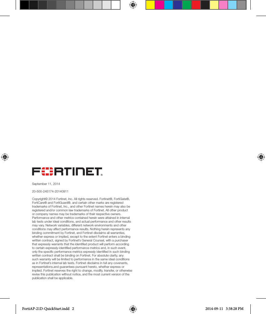 September 11, 201420-500-245174-20140911Copyright© 2014 Fortinet, Inc. All rights reserved. Fortinet®, FortiGate®, FortiCare® and FortiGuard®, and certain other marks are registered trademarks of Fortinet, Inc., and other Fortinet names herein may also be registered and/or common law trademarks of Fortinet. All other product or company names may be trademarks of their respective owners. Performance and other metrics contained herein were attained in internal lab tests under ideal conditions, and actual performance and other results may vary. Network variables, different network environments and other conditions may affect performance results. Nothing herein represents any binding commitment by Fortinet, and Fortinet disclaims all warranties, whether express or implied, except to the extent Fortinet enters a binding written contract, signed by Fortinet’s General Counsel, with a purchaser that expressly warrants that the identiﬁed product will perform according to certain expressly-identiﬁed performance metrics and, in such event, only the speciﬁc performance metrics expressly identiﬁed in such binding written contract shall be binding on Fortinet. For absolute clarity, any such warranty will be limited to performance in the same ideal conditions as in Fortinet’s internal lab tests. Fortinet disclaims in full any covenants, representations,and guarantees pursuant hereto, whether express or implied. Fortinet reserves the right to change, modify, transfer, or otherwise revise this publication without notice, and the most current version of the publication shall be applicable.FortiAP-21D-QuickStart.indd   2 2014-09-11   3:38:28 PM
