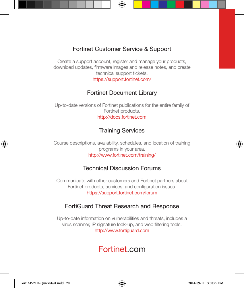 Fortinet.comFortinet Customer Service &amp; SupportCreate a support account, register and manage your products, download updates, ﬁrmware images and release notes, and create technical support tickets.https://support.fortinet.com/Fortinet Document LibraryUp-to-date versions of Fortinet publications for the entire family of Fortinet products.http://docs.fortinet.comTraining ServicesCourse descriptions, availability, schedules, and location of training programs in your area.http://www.fortinet.com/training/Technical Discussion ForumsCommunicate with other customers and Fortinet partners about Fortinet products, services, and conﬁguration issues.https://support.fortinet.com/forumFortiGuard Threat Research and ResponseUp-to-date information on vulnerabilities and threats, includes a virus scanner, IP signature look-up, and web ﬁltering tools.http://www.fortiguard.comFortiAP-21D-QuickStart.indd   20 2014-09-11   3:38:29 PM