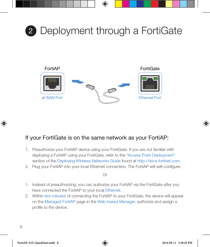 8Deployment through a FortiGate2Ethernet PortFortiAP FortiGateWAN PortIf your FortiGate is on the same network as your FortiAP:1.  Preauthorize your FortiAP device using your FortiGate. If you are not familiar with deploying a FortiAP using your FortiGate, refer to the “Access Point Deployment” section of the Deploying Wireless Networks Guide found at http://docs.fortinet.com.2.  Plug your FortiAP into your local Ethernet connection. The FortiAP will self-conﬁgure.Or1.  Instead of preauthorizing, you can authorize your FortiAP via the FortiGate after you have connected the FortiAP to your local Ethernet.2.  Within two minutes of connecting the FortiAP to your FortiGate, the device will appear on the Managed FortiAP page in the Web-based Manager: authorize and assign a proﬁle to the device.FortiAP-21D-QuickStart.indd   8 2014-09-11   3:38:29 PM