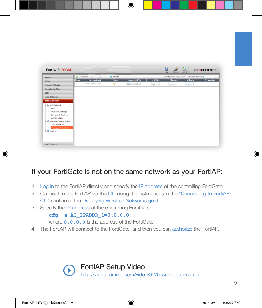 9FortiAP Setup Videohttp://video.fortinet.com/video/92/basic-fortiap-setupIf your FortiGate is not on the same network as your FortiAP:1.  Log in to the FortiAP directly and specify the IP address of the controlling FortiGate.2.  Connect to the FortiAP via the CLI using the instructions in the “Connecting to FortiAP CLI” section of the Deploying Wireless Networks guide.3.  Specify the IP address of the controlling FortiGate:cfg -a AC_IPADDR_1=0.0.0.0where 0.0.0.0 is the address of the FortiGate.4.  The FortiAP will connect to the FortiGate, and then you can authorize the FortiAP.FortiAP-21D-QuickStart.indd   9 2014-09-11   3:38:29 PM