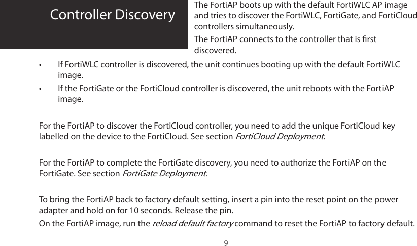 9Controller Discovery The FortiAP boots up with the default FortiWLC AP image and tries to discover the FortiWLC, FortiGate, and FortiCloud controllers simultaneously.The FortiAP connects to the controller that is rst discovered.•  If FortiWLC controller is discovered, the unit continues booting up with the default FortiWLC image.•  If the FortiGate or the FortiCloud controller is discovered, the unit reboots with the FortiAP image. For the FortiAP to discover the FortiCloud controller, you need to add the unique FortiCloud key labelled on the device to the FortiCloud. See section FortiCloud Deployment.For the FortiAP to complete the FortiGate discovery, you need to authorize the FortiAP on the FortiGate. See section FortiGate Deployment.To bring the FortiAP back to factory default setting, insert a pin into the reset point on the power adapter and hold on for 10 seconds. Release the pin.On the FortiAP image, run the reload default factory command to reset the FortiAP to factory default.
