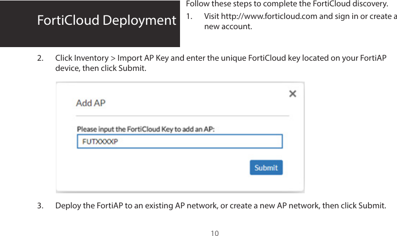 FortiCloud DeploymentFollow these steps to complete the FortiCloud discovery.1.  Visit http://www.forticloud.com and sign in or create a new account.2.  Click Inventory &gt; Import AP Key and enter the unique FortiCloud key located on your FortiAP device, then click Submit.3.  Deploy the FortiAP to an existing AP network, or create a new AP network, then click Submit. 10