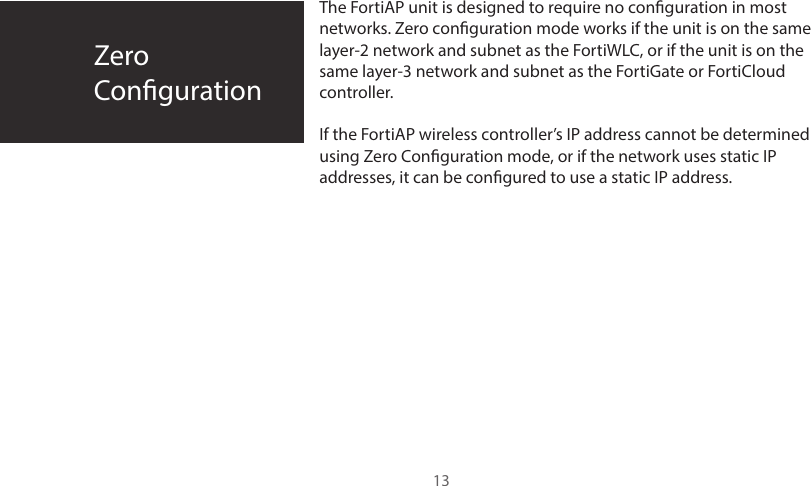 ZeroConguration13The FortiAP unit is designed to require no conguration in most networks. Zero conguration mode works if the unit is on the same layer-2 network and subnet as the FortiWLC, or if the unit is on the same layer-3 network and subnet as the FortiGate or FortiCloud controller.If the FortiAP wireless controller’s IP address cannot be determined using Zero Conguration mode, or if the network uses static IP addresses, it can be congured to use a static IP address.