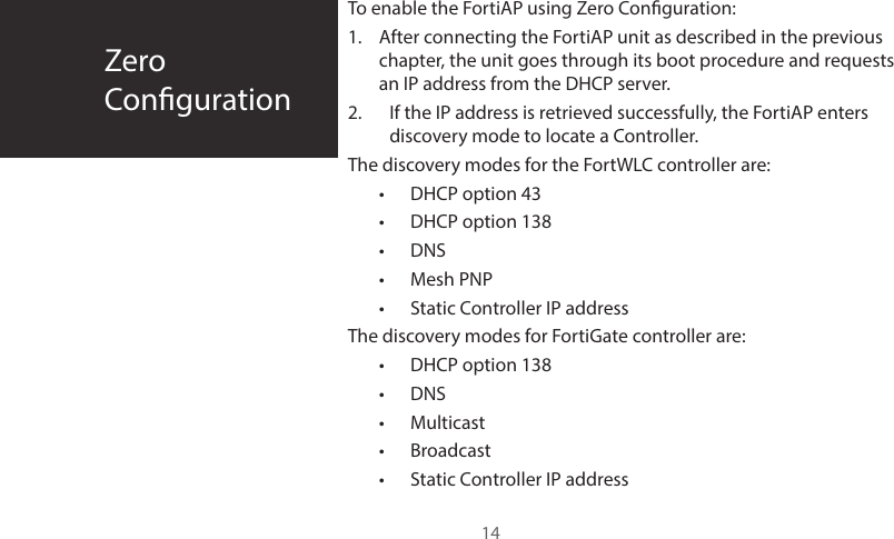 ZeroConguration14To enable the FortiAP using Zero Conguration:1.  After connecting the FortiAP unit as described in the previous chapter, the unit goes through its boot procedure and requests an IP address from the DHCP server.2.  If the IP address is retrieved successfully, the FortiAP enters discovery mode to locate a Controller. The discovery modes for the FortWLC controller are:•  DHCP option 43•  DHCP option 138•  DNS•  Mesh PNP•  Static Controller IP addressThe discovery modes for FortiGate controller are:•  DHCP option 138•  DNS •  Multicast•  Broadcast•  Static Controller IP address